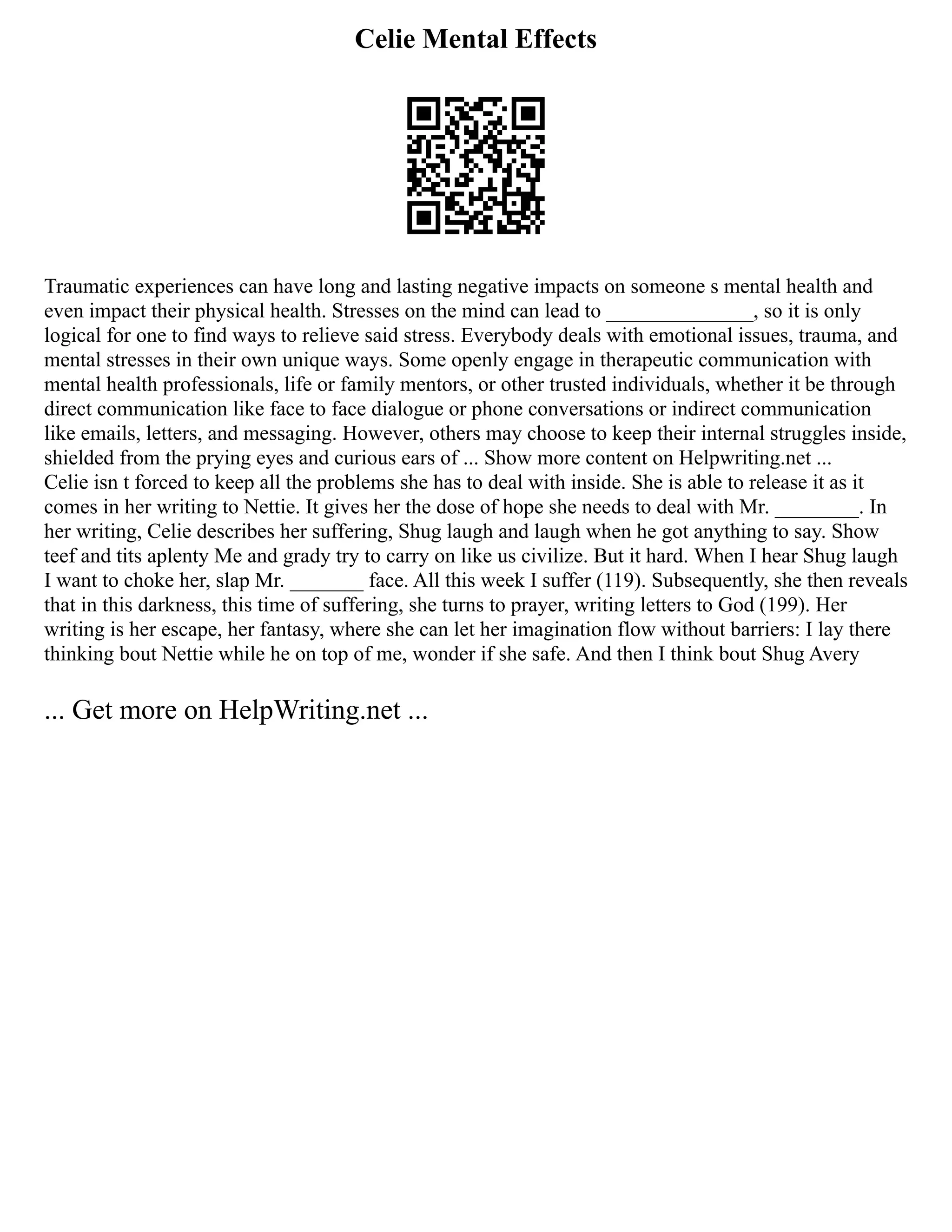 Celie Mental Effects
Traumatic experiences can have long and lasting negative impacts on someone s mental health and
even impact their physical health. Stresses on the mind can lead to ______________, so it is only
logical for one to find ways to relieve said stress. Everybody deals with emotional issues, trauma, and
mental stresses in their own unique ways. Some openly engage in therapeutic communication with
mental health professionals, life or family mentors, or other trusted individuals, whether it be through
direct communication like face to face dialogue or phone conversations or indirect communication
like emails, letters, and messaging. However, others may choose to keep their internal struggles inside,
shielded from the prying eyes and curious ears of ... Show more content on Helpwriting.net ...
Celie isn t forced to keep all the problems she has to deal with inside. She is able to release it as it
comes in her writing to Nettie. It gives her the dose of hope she needs to deal with Mr. ________. In
her writing, Celie describes her suffering, Shug laugh and laugh when he got anything to say. Show
teef and tits aplenty Me and grady try to carry on like us civilize. But it hard. When I hear Shug laugh
I want to choke her, slap Mr. _______ face. All this week I suffer (119). Subsequently, she then reveals
that in this darkness, this time of suffering, she turns to prayer, writing letters to God (199). Her
writing is her escape, her fantasy, where she can let her imagination flow without barriers: I lay there
thinking bout Nettie while he on top of me, wonder if she safe. And then I think bout Shug Avery
... Get more on HelpWriting.net ...
 