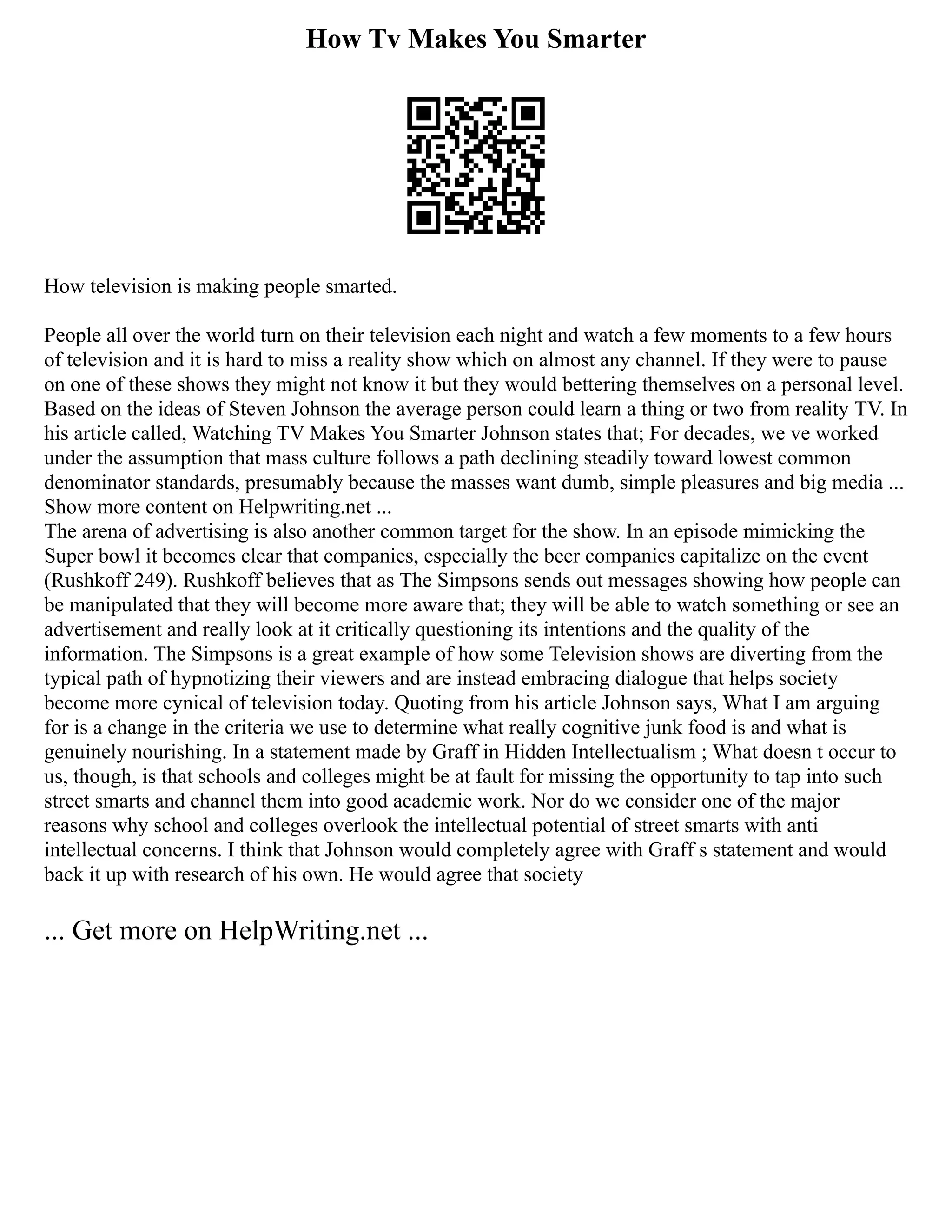 How Tv Makes You Smarter
How television is making people smarted.
People all over the world turn on their television each night and watch a few moments to a few hours
of television and it is hard to miss a reality show which on almost any channel. If they were to pause
on one of these shows they might not know it but they would bettering themselves on a personal level.
Based on the ideas of Steven Johnson the average person could learn a thing or two from reality TV. In
his article called, Watching TV Makes You Smarter Johnson states that; For decades, we ve worked
under the assumption that mass culture follows a path declining steadily toward lowest common
denominator standards, presumably because the masses want dumb, simple pleasures and big media ...
Show more content on Helpwriting.net ...
The arena of advertising is also another common target for the show. In an episode mimicking the
Super bowl it becomes clear that companies, especially the beer companies capitalize on the event
(Rushkoff 249). Rushkoff believes that as The Simpsons sends out messages showing how people can
be manipulated that they will become more aware that; they will be able to watch something or see an
advertisement and really look at it critically questioning its intentions and the quality of the
information. The Simpsons is a great example of how some Television shows are diverting from the
typical path of hypnotizing their viewers and are instead embracing dialogue that helps society
become more cynical of television today. Quoting from his article Johnson says, What I am arguing
for is a change in the criteria we use to determine what really cognitive junk food is and what is
genuinely nourishing. In a statement made by Graff in Hidden Intellectualism ; What doesn t occur to
us, though, is that schools and colleges might be at fault for missing the opportunity to tap into such
street smarts and channel them into good academic work. Nor do we consider one of the major
reasons why school and colleges overlook the intellectual potential of street smarts with anti
intellectual concerns. I think that Johnson would completely agree with Graff s statement and would
back it up with research of his own. He would agree that society
... Get more on HelpWriting.net ...
 