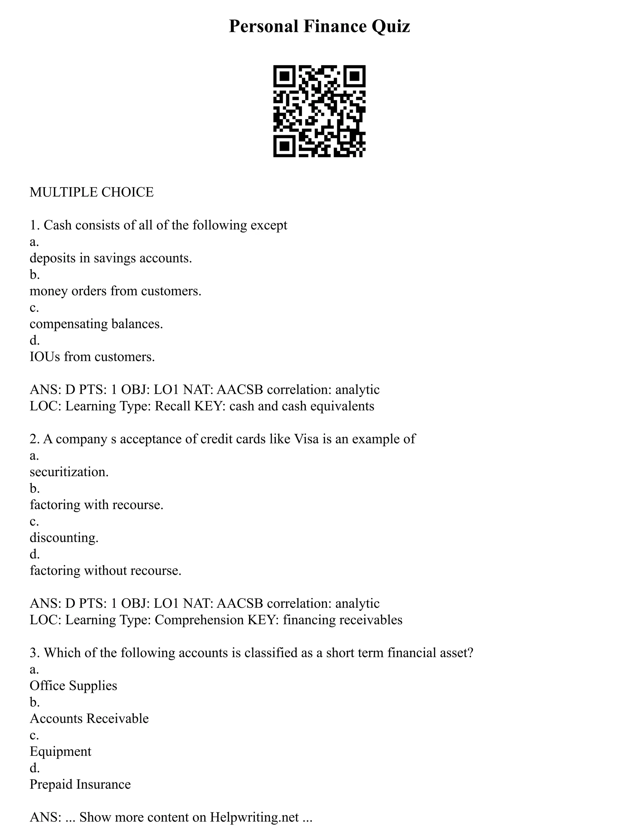Personal Finance Quiz
MULTIPLE CHOICE
1. Cash consists of all of the following except
a.
deposits in savings accounts.
b.
money orders from customers.
c.
compensating balances.
d.
IOUs from customers.
ANS: D PTS: 1 OBJ: LO1 NAT: AACSB correlation: analytic
LOC: Learning Type: Recall KEY: cash and cash equivalents
2. A company s acceptance of credit cards like Visa is an example of
a.
securitization.
b.
factoring with recourse.
c.
discounting.
d.
factoring without recourse.
ANS: D PTS: 1 OBJ: LO1 NAT: AACSB correlation: analytic
LOC: Learning Type: Comprehension KEY: financing receivables
3. Which of the following accounts is classified as a short term financial asset?
a.
Office Supplies
b.
Accounts Receivable
c.
Equipment
d.
Prepaid Insurance
ANS: ... Show more content on Helpwriting.net ...
 