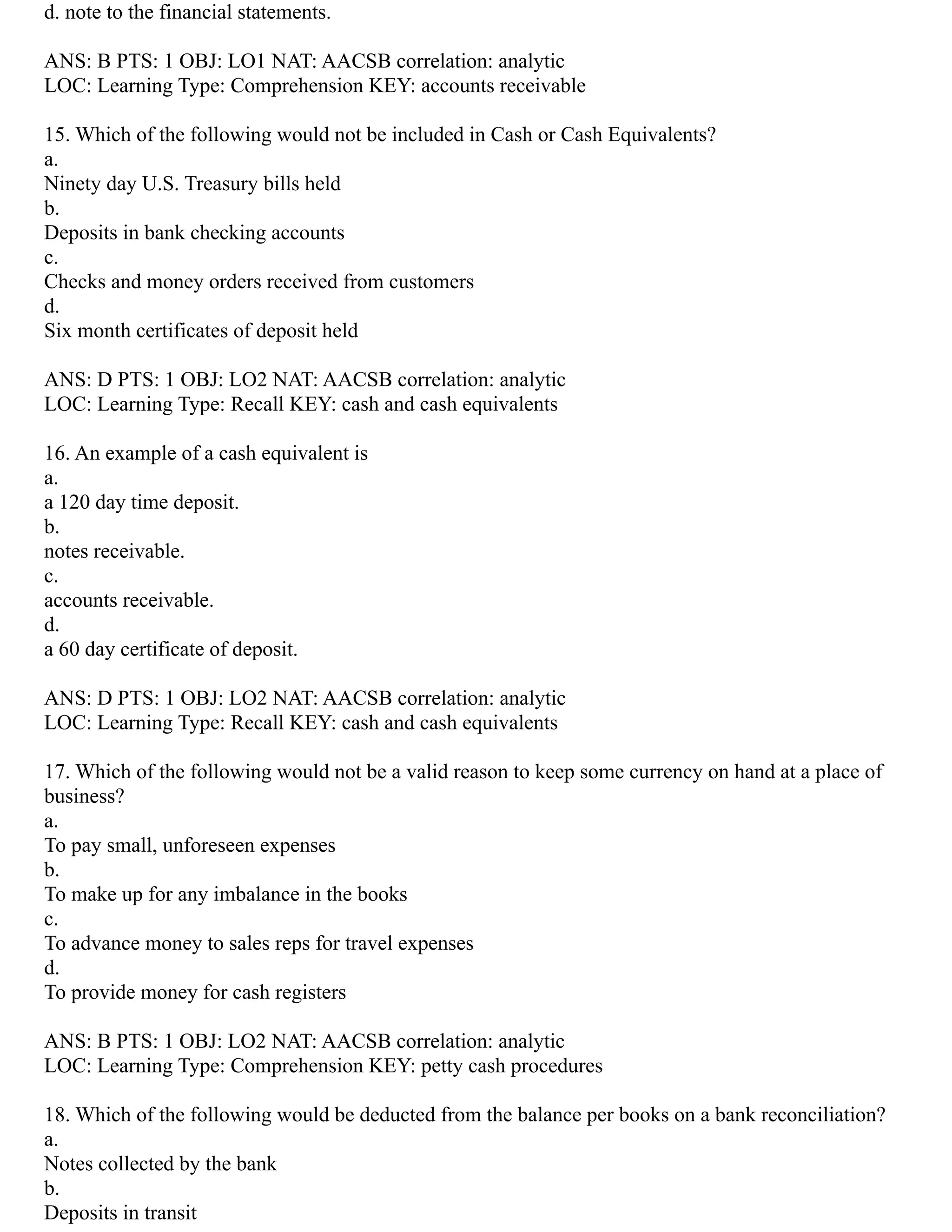 d. note to the financial statements.
ANS: B PTS: 1 OBJ: LO1 NAT: AACSB correlation: analytic
LOC: Learning Type: Comprehension KEY: accounts receivable
15. Which of the following would not be included in Cash or Cash Equivalents?
a.
Ninety day U.S. Treasury bills held
b.
Deposits in bank checking accounts
c.
Checks and money orders received from customers
d.
Six month certificates of deposit held
ANS: D PTS: 1 OBJ: LO2 NAT: AACSB correlation: analytic
LOC: Learning Type: Recall KEY: cash and cash equivalents
16. An example of a cash equivalent is
a.
a 120 day time deposit.
b.
notes receivable.
c.
accounts receivable.
d.
a 60 day certificate of deposit.
ANS: D PTS: 1 OBJ: LO2 NAT: AACSB correlation: analytic
LOC: Learning Type: Recall KEY: cash and cash equivalents
17. Which of the following would not be a valid reason to keep some currency on hand at a place of
business?
a.
To pay small, unforeseen expenses
b.
To make up for any imbalance in the books
c.
To advance money to sales reps for travel expenses
d.
To provide money for cash registers
ANS: B PTS: 1 OBJ: LO2 NAT: AACSB correlation: analytic
LOC: Learning Type: Comprehension KEY: petty cash procedures
18. Which of the following would be deducted from the balance per books on a bank reconciliation?
a.
Notes collected by the bank
b.
Deposits in transit
 