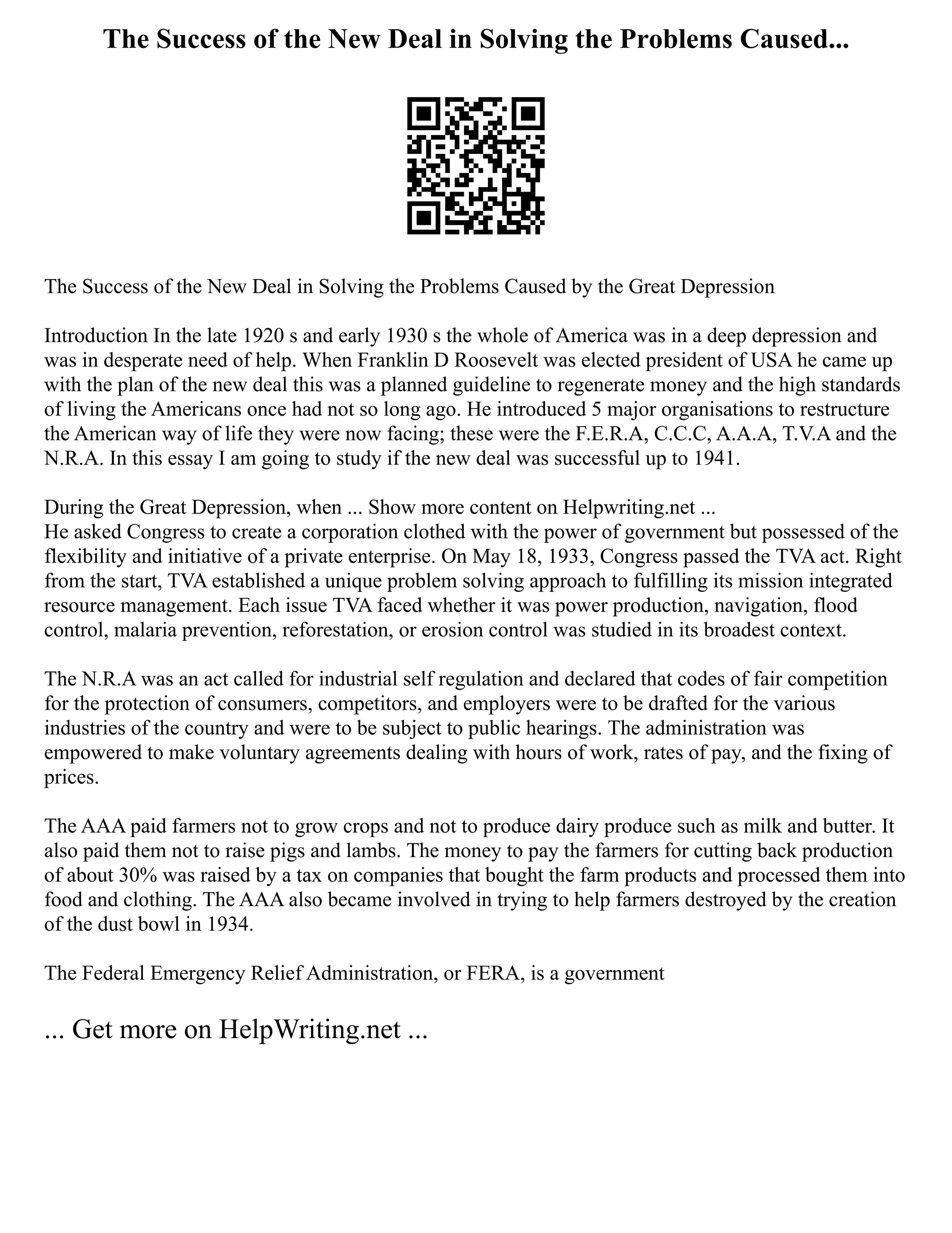 The Success of the New Deal in Solving the Problems Caused...
The Success of the New Deal in Solving the Problems Caused by the Great Depression
Introduction In the late 1920 s and early 1930 s the whole of America was in a deep depression and
was in desperate need of help. When Franklin D Roosevelt was elected president of USA he came up
with the plan of the new deal this was a planned guideline to regenerate money and the high standards
of living the Americans once had not so long ago. He introduced 5 major organisations to restructure
the American way of life they were now facing; these were the F.E.R.A, C.C.C, A.A.A, T.V.A and the
N.R.A. In this essay I am going to study if the new deal was successful up to 1941.
During the Great Depression, when ... Show more content on Helpwriting.net ...
He asked Congress to create a corporation clothed with the power of government but possessed of the
flexibility and initiative of a private enterprise. On May 18, 1933, Congress passed the TVA act. Right
from the start, TVA established a unique problem solving approach to fulfilling its mission integrated
resource management. Each issue TVA faced whether it was power production, navigation, flood
control, malaria prevention, reforestation, or erosion control was studied in its broadest context.
The N.R.A was an act called for industrial self regulation and declared that codes of fair competition
for the protection of consumers, competitors, and employers were to be drafted for the various
industries of the country and were to be subject to public hearings. The administration was
empowered to make voluntary agreements dealing with hours of work, rates of pay, and the fixing of
prices.
The AAA paid farmers not to grow crops and not to produce dairy produce such as milk and butter. It
also paid them not to raise pigs and lambs. The money to pay the farmers for cutting back production
of about 30% was raised by a tax on companies that bought the farm products and processed them into
food and clothing. The AAA also became involved in trying to help farmers destroyed by the creation
of the dust bowl in 1934.
The Federal Emergency Relief Administration, or FERA, is a government
... Get more on HelpWriting.net ...
 
