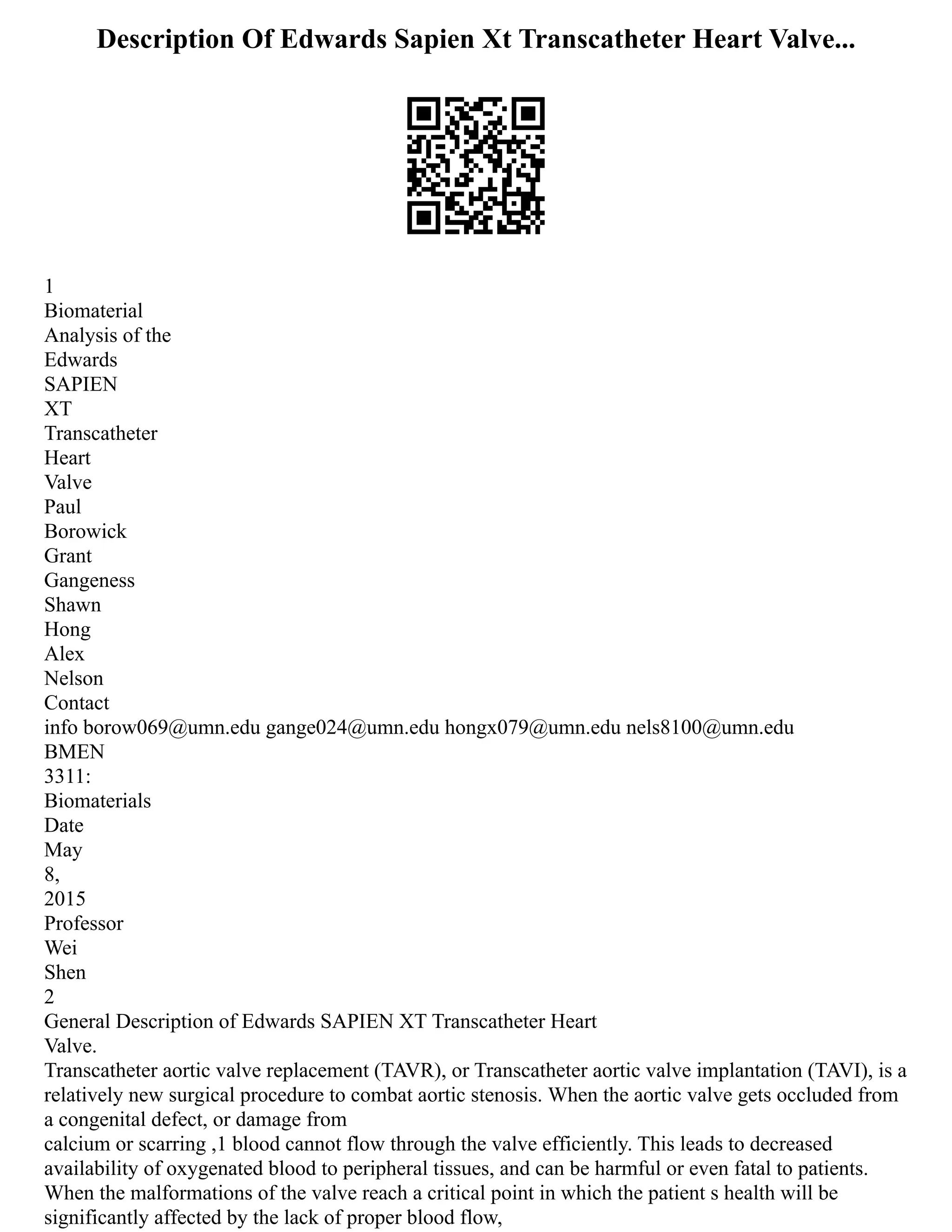 Description Of Edwards Sapien Xt Transcatheter Heart Valve...
1
Biomaterial
Analysis of the
Edwards
SAPIEN
XT
Transcatheter
Heart
Valve
Paul
Borowick
Grant
Gangeness
Shawn
Hong
Alex
Nelson
Contact
info borow069@umn.edu gange024@umn.edu hongx079@umn.edu nels8100@umn.edu
BMEN
3311:
Biomaterials
Date
May
8,
2015
Professor
Wei
Shen
2
General Description of Edwards SAPIEN XT Transcatheter Heart
Valve.
Transcatheter aortic valve replacement (TAVR), or Transcatheter aortic valve implantation (TAVI), is a
relatively new surgical procedure to combat aortic stenosis. When the aortic valve gets occluded from
a congenital defect, or damage from
calcium or scarring ,1 blood cannot flow through the valve efficiently. This leads to decreased
availability of oxygenated blood to peripheral tissues, and can be harmful or even fatal to patients.
When the malformations of the valve reach a critical point in which the patient s health will be
significantly affected by the lack of proper blood flow,
 