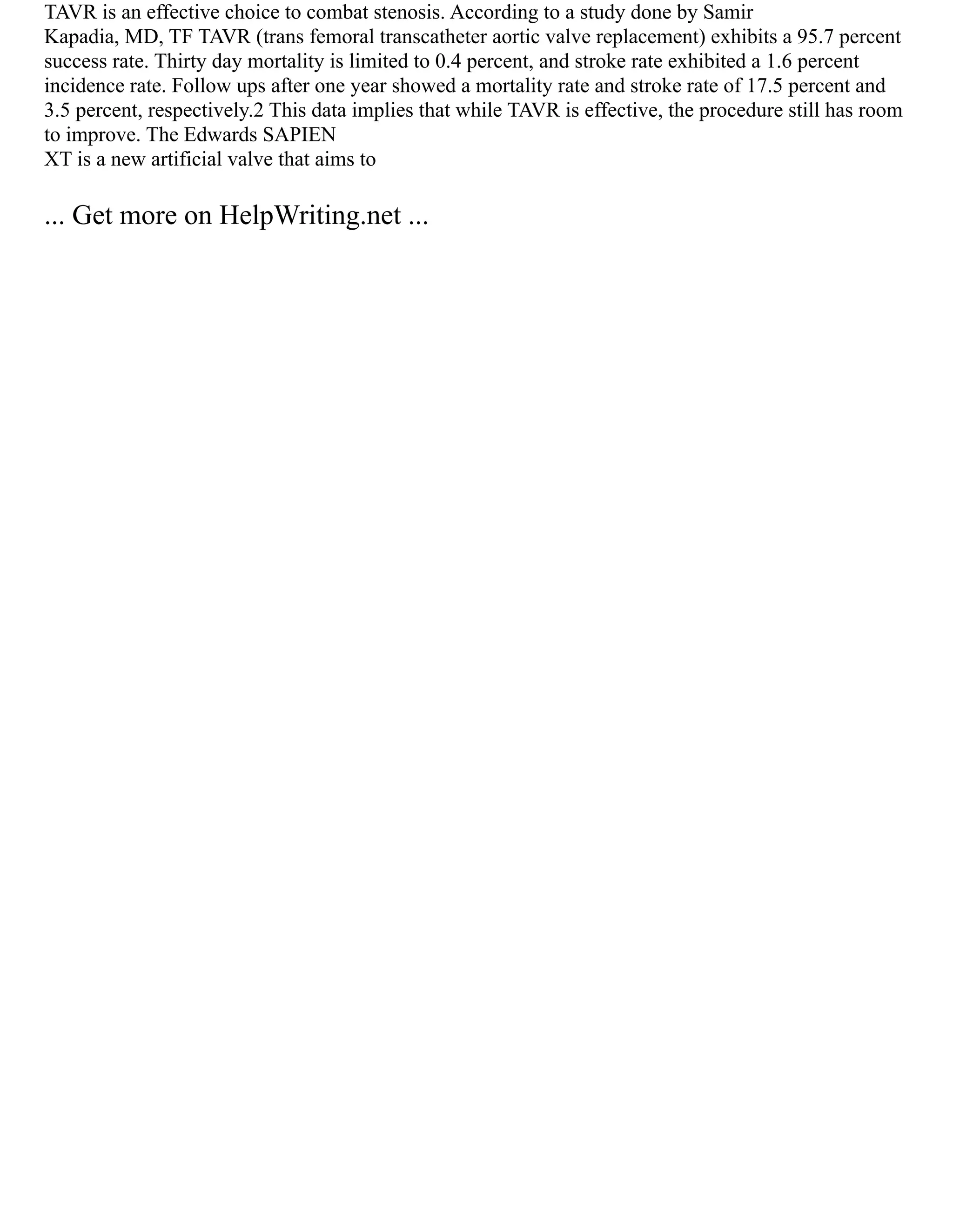 TAVR is an effective choice to combat stenosis. According to a study done by Samir
Kapadia, MD, TF TAVR (trans femoral transcatheter aortic valve replacement) exhibits a 95.7 percent
success rate. Thirty day mortality is limited to 0.4 percent, and stroke rate exhibited a 1.6 percent
incidence rate. Follow ups after one year showed a mortality rate and stroke rate of 17.5 percent and
3.5 percent, respectively.2 This data implies that while TAVR is effective, the procedure still has room
to improve. The Edwards SAPIEN
XT is a new artificial valve that aims to
... Get more on HelpWriting.net ...
 