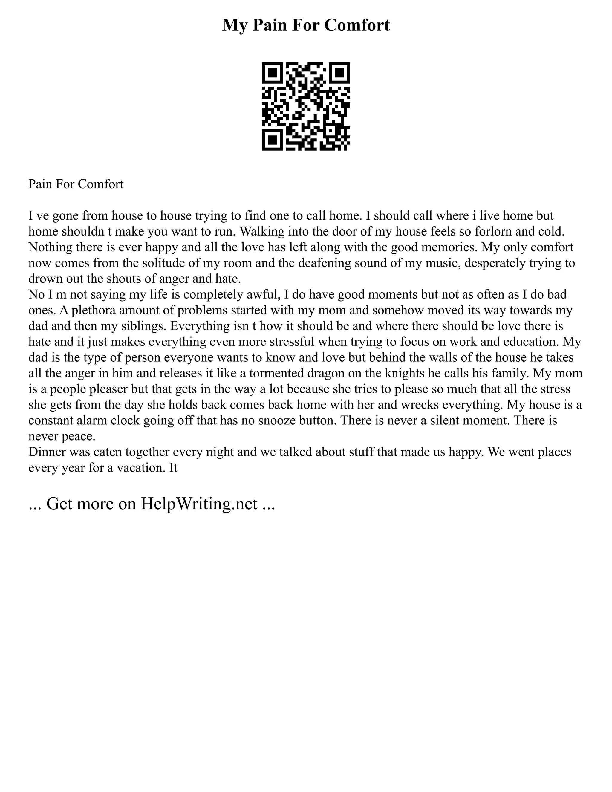 My Pain For Comfort
Pain For Comfort
I ve gone from house to house trying to find one to call home. I should call where i live home but
home shouldn t make you want to run. Walking into the door of my house feels so forlorn and cold.
Nothing there is ever happy and all the love has left along with the good memories. My only comfort
now comes from the solitude of my room and the deafening sound of my music, desperately trying to
drown out the shouts of anger and hate.
No I m not saying my life is completely awful, I do have good moments but not as often as I do bad
ones. A plethora amount of problems started with my mom and somehow moved its way towards my
dad and then my siblings. Everything isn t how it should be and where there should be love there is
hate and it just makes everything even more stressful when trying to focus on work and education. My
dad is the type of person everyone wants to know and love but behind the walls of the house he takes
all the anger in him and releases it like a tormented dragon on the knights he calls his family. My mom
is a people pleaser but that gets in the way a lot because she tries to please so much that all the stress
she gets from the day she holds back comes back home with her and wrecks everything. My house is a
constant alarm clock going off that has no snooze button. There is never a silent moment. There is
never peace.
Dinner was eaten together every night and we talked about stuff that made us happy. We went places
every year for a vacation. It
... Get more on HelpWriting.net ...
 