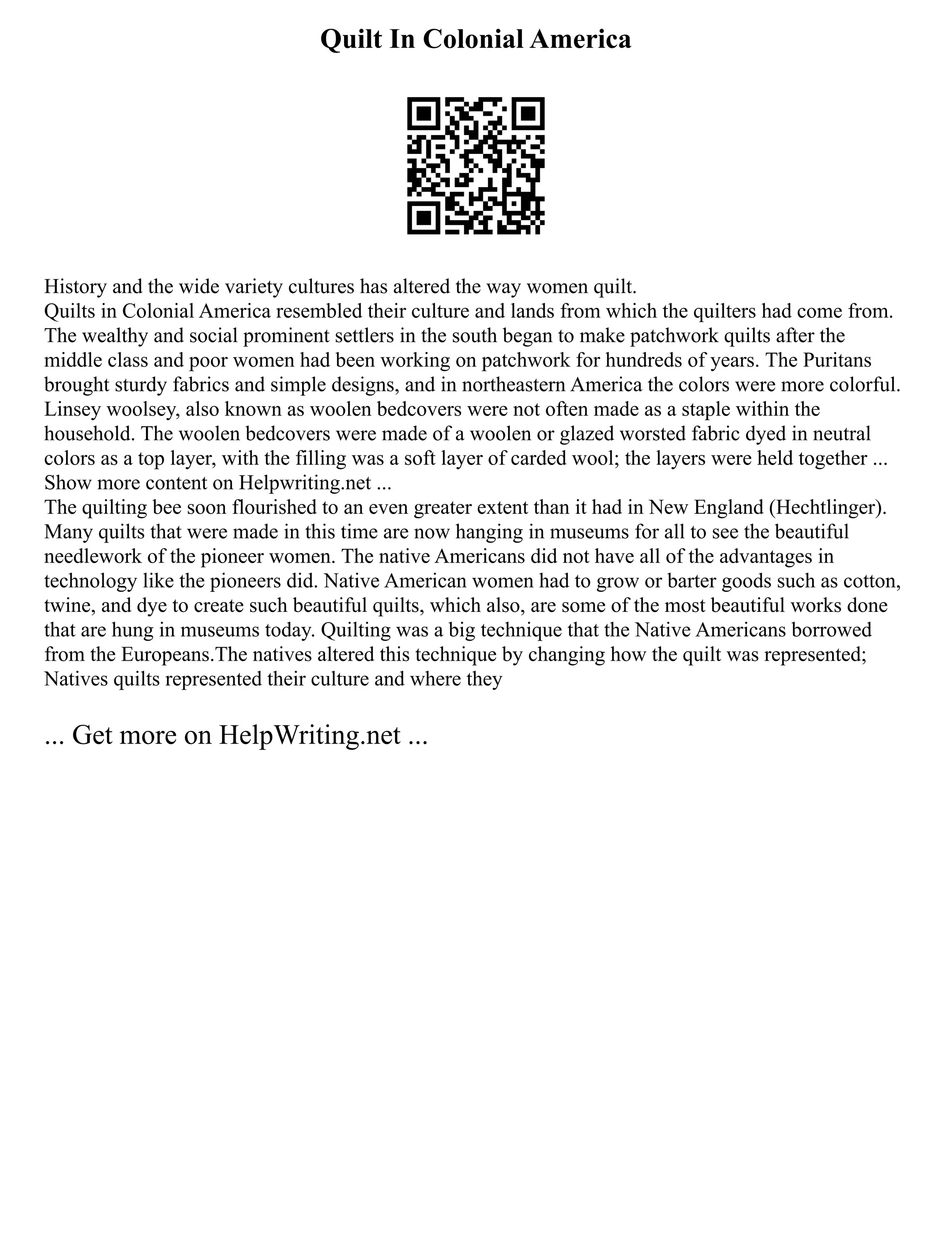 Quilt In Colonial America
History and the wide variety cultures has altered the way women quilt.
Quilts in Colonial America resembled their culture and lands from which the quilters had come from.
The wealthy and social prominent settlers in the south began to make patchwork quilts after the
middle class and poor women had been working on patchwork for hundreds of years. The Puritans
brought sturdy fabrics and simple designs, and in northeastern America the colors were more colorful.
Linsey woolsey, also known as woolen bedcovers were not often made as a staple within the
household. The woolen bedcovers were made of a woolen or glazed worsted fabric dyed in neutral
colors as a top layer, with the filling was a soft layer of carded wool; the layers were held together ...
Show more content on Helpwriting.net ...
The quilting bee soon flourished to an even greater extent than it had in New England (Hechtlinger).
Many quilts that were made in this time are now hanging in museums for all to see the beautiful
needlework of the pioneer women. The native Americans did not have all of the advantages in
technology like the pioneers did. Native American women had to grow or barter goods such as cotton,
twine, and dye to create such beautiful quilts, which also, are some of the most beautiful works done
that are hung in museums today. Quilting was a big technique that the Native Americans borrowed
from the Europeans.The natives altered this technique by changing how the quilt was represented;
Natives quilts represented their culture and where they
... Get more on HelpWriting.net ...
 