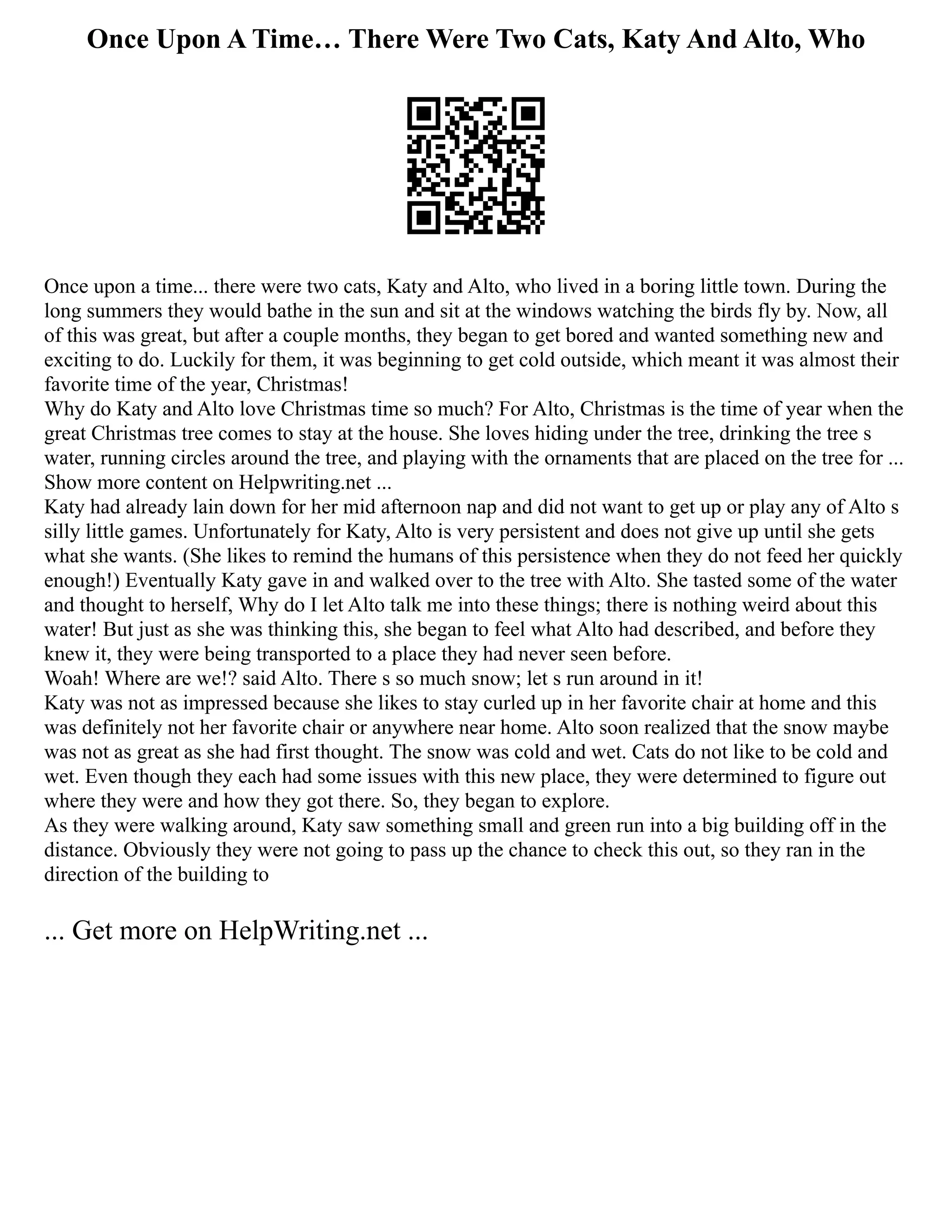Once Upon A Time… There Were Two Cats, Katy And Alto, Who
Once upon a time... there were two cats, Katy and Alto, who lived in a boring little town. During the
long summers they would bathe in the sun and sit at the windows watching the birds fly by. Now, all
of this was great, but after a couple months, they began to get bored and wanted something new and
exciting to do. Luckily for them, it was beginning to get cold outside, which meant it was almost their
favorite time of the year, Christmas!
Why do Katy and Alto love Christmas time so much? For Alto, Christmas is the time of year when the
great Christmas tree comes to stay at the house. She loves hiding under the tree, drinking the tree s
water, running circles around the tree, and playing with the ornaments that are placed on the tree for ...
Show more content on Helpwriting.net ...
Katy had already lain down for her mid afternoon nap and did not want to get up or play any of Alto s
silly little games. Unfortunately for Katy, Alto is very persistent and does not give up until she gets
what she wants. (She likes to remind the humans of this persistence when they do not feed her quickly
enough!) Eventually Katy gave in and walked over to the tree with Alto. She tasted some of the water
and thought to herself, Why do I let Alto talk me into these things; there is nothing weird about this
water! But just as she was thinking this, she began to feel what Alto had described, and before they
knew it, they were being transported to a place they had never seen before.
Woah! Where are we!? said Alto. There s so much snow; let s run around in it!
Katy was not as impressed because she likes to stay curled up in her favorite chair at home and this
was definitely not her favorite chair or anywhere near home. Alto soon realized that the snow maybe
was not as great as she had first thought. The snow was cold and wet. Cats do not like to be cold and
wet. Even though they each had some issues with this new place, they were determined to figure out
where they were and how they got there. So, they began to explore.
As they were walking around, Katy saw something small and green run into a big building off in the
distance. Obviously they were not going to pass up the chance to check this out, so they ran in the
direction of the building to
... Get more on HelpWriting.net ...
 