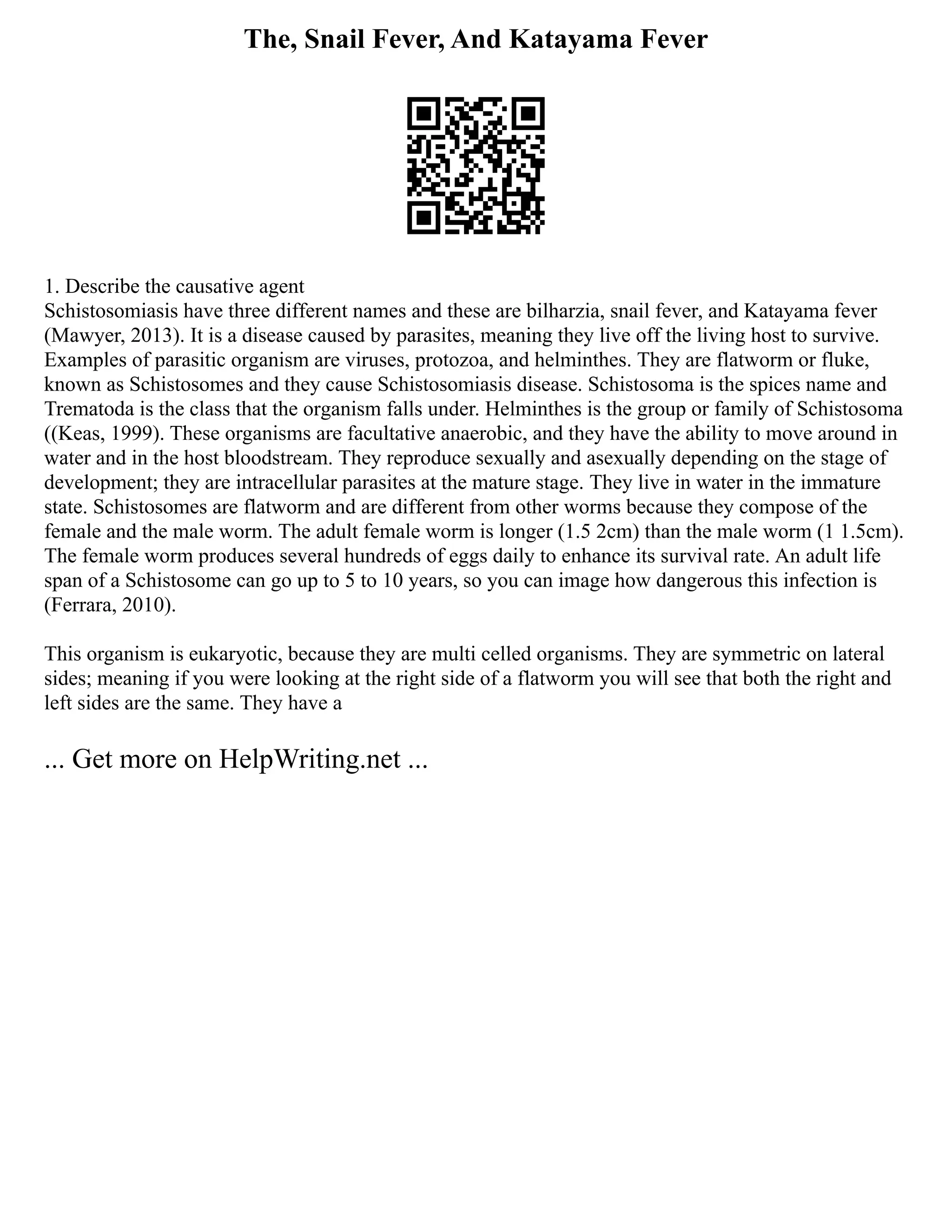 The, Snail Fever, And Katayama Fever
1. Describe the causative agent
Schistosomiasis have three different names and these are bilharzia, snail fever, and Katayama fever
(Mawyer, 2013). It is a disease caused by parasites, meaning they live off the living host to survive.
Examples of parasitic organism are viruses, protozoa, and helminthes. They are flatworm or fluke,
known as Schistosomes and they cause Schistosomiasis disease. Schistosoma is the spices name and
Trematoda is the class that the organism falls under. Helminthes is the group or family of Schistosoma
((Keas, 1999). These organisms are facultative anaerobic, and they have the ability to move around in
water and in the host bloodstream. They reproduce sexually and asexually depending on the stage of
development; they are intracellular parasites at the mature stage. They live in water in the immature
state. Schistosomes are flatworm and are different from other worms because they compose of the
female and the male worm. The adult female worm is longer (1.5 2cm) than the male worm (1 1.5cm).
The female worm produces several hundreds of eggs daily to enhance its survival rate. An adult life
span of a Schistosome can go up to 5 to 10 years, so you can image how dangerous this infection is
(Ferrara, 2010).
This organism is eukaryotic, because they are multi celled organisms. They are symmetric on lateral
sides; meaning if you were looking at the right side of a flatworm you will see that both the right and
left sides are the same. They have a
... Get more on HelpWriting.net ...
 