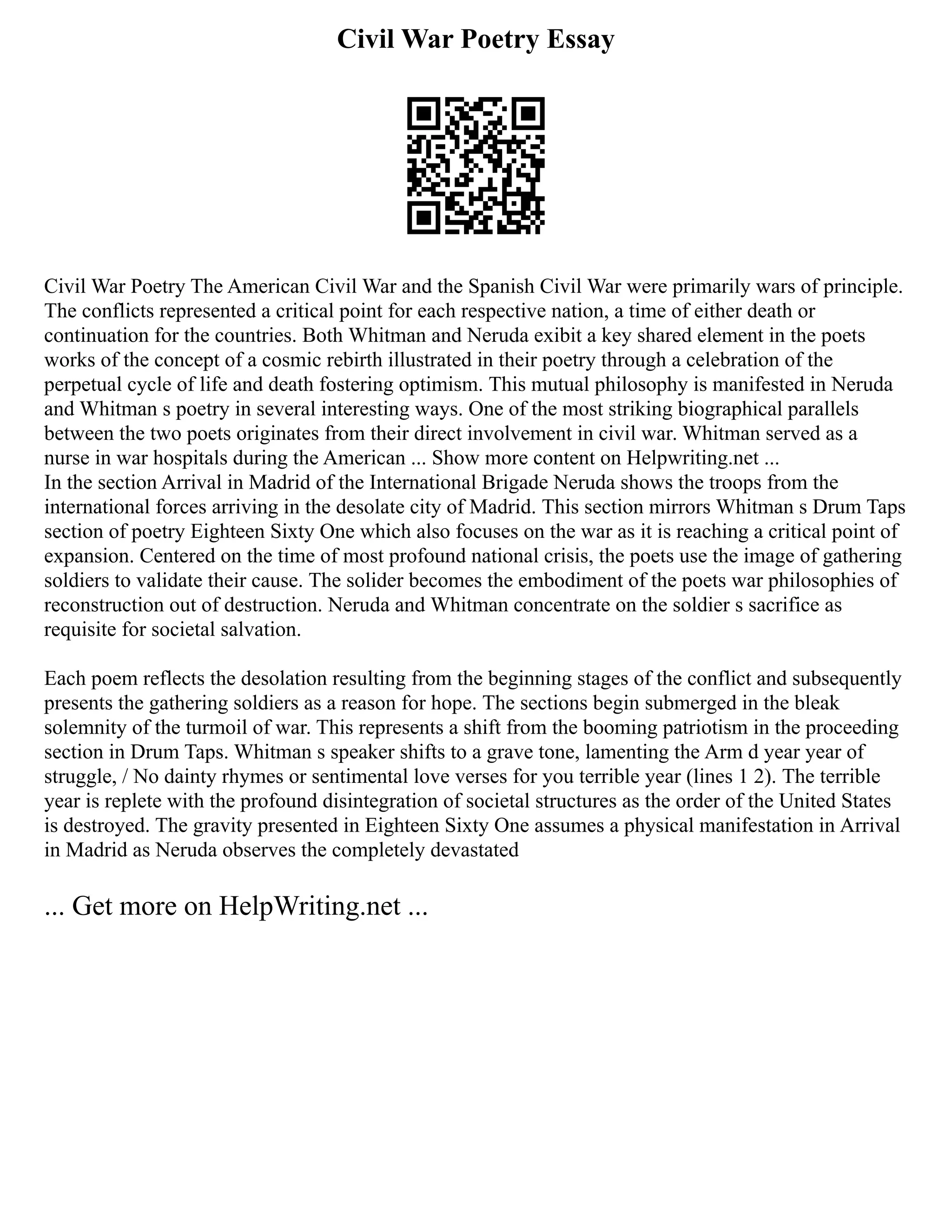 Civil War Poetry Essay
Civil War Poetry The American Civil War and the Spanish Civil War were primarily wars of principle.
The conflicts represented a critical point for each respective nation, a time of either death or
continuation for the countries. Both Whitman and Neruda exibit a key shared element in the poets
works of the concept of a cosmic rebirth illustrated in their poetry through a celebration of the
perpetual cycle of life and death fostering optimism. This mutual philosophy is manifested in Neruda
and Whitman s poetry in several interesting ways. One of the most striking biographical parallels
between the two poets originates from their direct involvement in civil war. Whitman served as a
nurse in war hospitals during the American ... Show more content on Helpwriting.net ...
In the section Arrival in Madrid of the International Brigade Neruda shows the troops from the
international forces arriving in the desolate city of Madrid. This section mirrors Whitman s Drum Taps
section of poetry Eighteen Sixty One which also focuses on the war as it is reaching a critical point of
expansion. Centered on the time of most profound national crisis, the poets use the image of gathering
soldiers to validate their cause. The solider becomes the embodiment of the poets war philosophies of
reconstruction out of destruction. Neruda and Whitman concentrate on the soldier s sacrifice as
requisite for societal salvation.
Each poem reflects the desolation resulting from the beginning stages of the conflict and subsequently
presents the gathering soldiers as a reason for hope. The sections begin submerged in the bleak
solemnity of the turmoil of war. This represents a shift from the booming patriotism in the proceeding
section in Drum Taps. Whitman s speaker shifts to a grave tone, lamenting the Arm d year year of
struggle, / No dainty rhymes or sentimental love verses for you terrible year (lines 1 2). The terrible
year is replete with the profound disintegration of societal structures as the order of the United States
is destroyed. The gravity presented in Eighteen Sixty One assumes a physical manifestation in Arrival
in Madrid as Neruda observes the completely devastated
... Get more on HelpWriting.net ...
 
