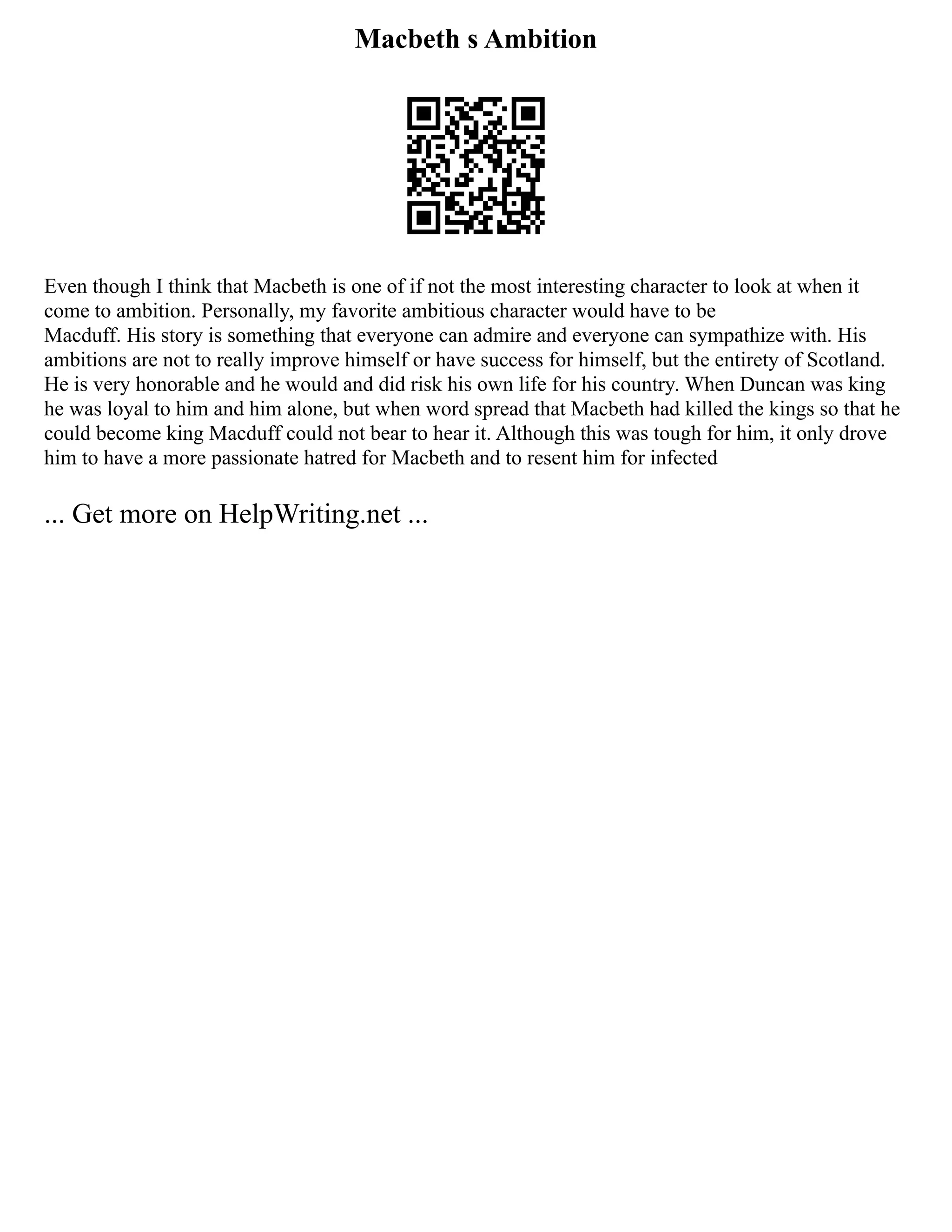 Macbeth s Ambition
Even though I think that Macbeth is one of if not the most interesting character to look at when it
come to ambition. Personally, my favorite ambitious character would have to be
Macduff. His story is something that everyone can admire and everyone can sympathize with. His
ambitions are not to really improve himself or have success for himself, but the entirety of Scotland.
He is very honorable and he would and did risk his own life for his country. When Duncan was king
he was loyal to him and him alone, but when word spread that Macbeth had killed the kings so that he
could become king Macduff could not bear to hear it. Although this was tough for him, it only drove
him to have a more passionate hatred for Macbeth and to resent him for infected
... Get more on HelpWriting.net ...
 