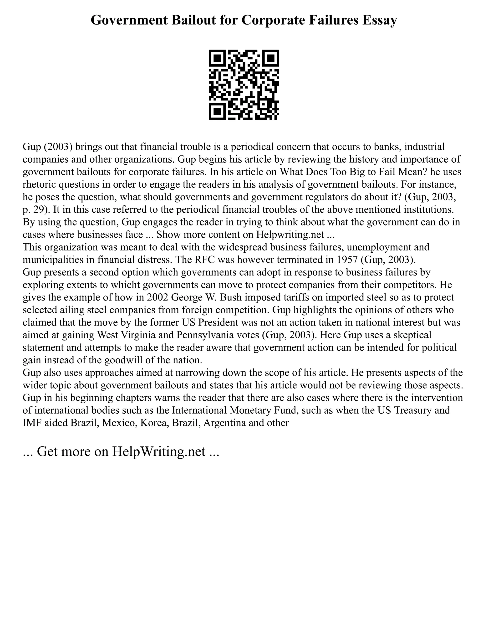 Government Bailout for Corporate Failures Essay
Gup (2003) brings out that financial trouble is a periodical concern that occurs to banks, industrial
companies and other organizations. Gup begins his article by reviewing the history and importance of
government bailouts for corporate failures. In his article on What Does Too Big to Fail Mean? he uses
rhetoric questions in order to engage the readers in his analysis of government bailouts. For instance,
he poses the question, what should governments and government regulators do about it? (Gup, 2003,
p. 29). It in this case referred to the periodical financial troubles of the above mentioned institutions.
By using the question, Gup engages the reader in trying to think about what the government can do in
cases where businesses face ... Show more content on Helpwriting.net ...
This organization was meant to deal with the widespread business failures, unemployment and
municipalities in financial distress. The RFC was however terminated in 1957 (Gup, 2003).
Gup presents a second option which governments can adopt in response to business failures by
exploring extents to whicht governments can move to protect companies from their competitors. He
gives the example of how in 2002 George W. Bush imposed tariffs on imported steel so as to protect
selected ailing steel companies from foreign competition. Gup highlights the opinions of others who
claimed that the move by the former US President was not an action taken in national interest but was
aimed at gaining West Virginia and Pennsylvania votes (Gup, 2003). Here Gup uses a skeptical
statement and attempts to make the reader aware that government action can be intended for political
gain instead of the goodwill of the nation.
Gup also uses approaches aimed at narrowing down the scope of his article. He presents aspects of the
wider topic about government bailouts and states that his article would not be reviewing those aspects.
Gup in his beginning chapters warns the reader that there are also cases where there is the intervention
of international bodies such as the International Monetary Fund, such as when the US Treasury and
IMF aided Brazil, Mexico, Korea, Brazil, Argentina and other
... Get more on HelpWriting.net ...
 