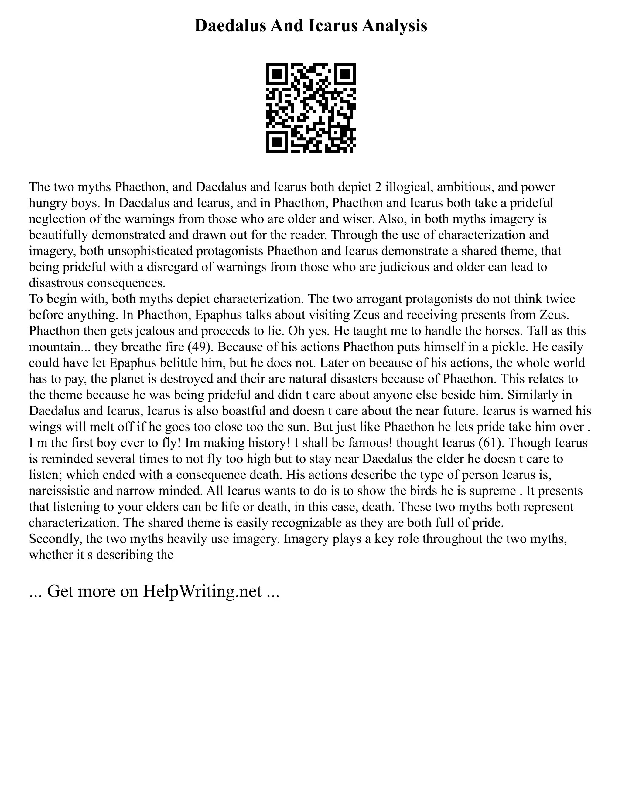 Daedalus And Icarus Analysis
The two myths Phaethon, and Daedalus and Icarus both depict 2 illogical, ambitious, and power
hungry boys. In Daedalus and Icarus, and in Phaethon, Phaethon and Icarus both take a prideful
neglection of the warnings from those who are older and wiser. Also, in both myths imagery is
beautifully demonstrated and drawn out for the reader. Through the use of characterization and
imagery, both unsophisticated protagonists Phaethon and Icarus demonstrate a shared theme, that
being prideful with a disregard of warnings from those who are judicious and older can lead to
disastrous consequences.
To begin with, both myths depict characterization. The two arrogant protagonists do not think twice
before anything. In Phaethon, Epaphus talks about visiting Zeus and receiving presents from Zeus.
Phaethon then gets jealous and proceeds to lie. Oh yes. He taught me to handle the horses. Tall as this
mountain... they breathe fire (49). Because of his actions Phaethon puts himself in a pickle. He easily
could have let Epaphus belittle him, but he does not. Later on because of his actions, the whole world
has to pay, the planet is destroyed and their are natural disasters because of Phaethon. This relates to
the theme because he was being prideful and didn t care about anyone else beside him. Similarly in
Daedalus and Icarus, Icarus is also boastful and doesn t care about the near future. Icarus is warned his
wings will melt off if he goes too close too the sun. But just like Phaethon he lets pride take him over .
I m the first boy ever to fly! Im making history! I shall be famous! thought Icarus (61). Though Icarus
is reminded several times to not fly too high but to stay near Daedalus the elder he doesn t care to
listen; which ended with a consequence death. His actions describe the type of person Icarus is,
narcissistic and narrow minded. All Icarus wants to do is to show the birds he is supreme . It presents
that listening to your elders can be life or death, in this case, death. These two myths both represent
characterization. The shared theme is easily recognizable as they are both full of pride.
Secondly, the two myths heavily use imagery. Imagery plays a key role throughout the two myths,
whether it s describing the
... Get more on HelpWriting.net ...
 