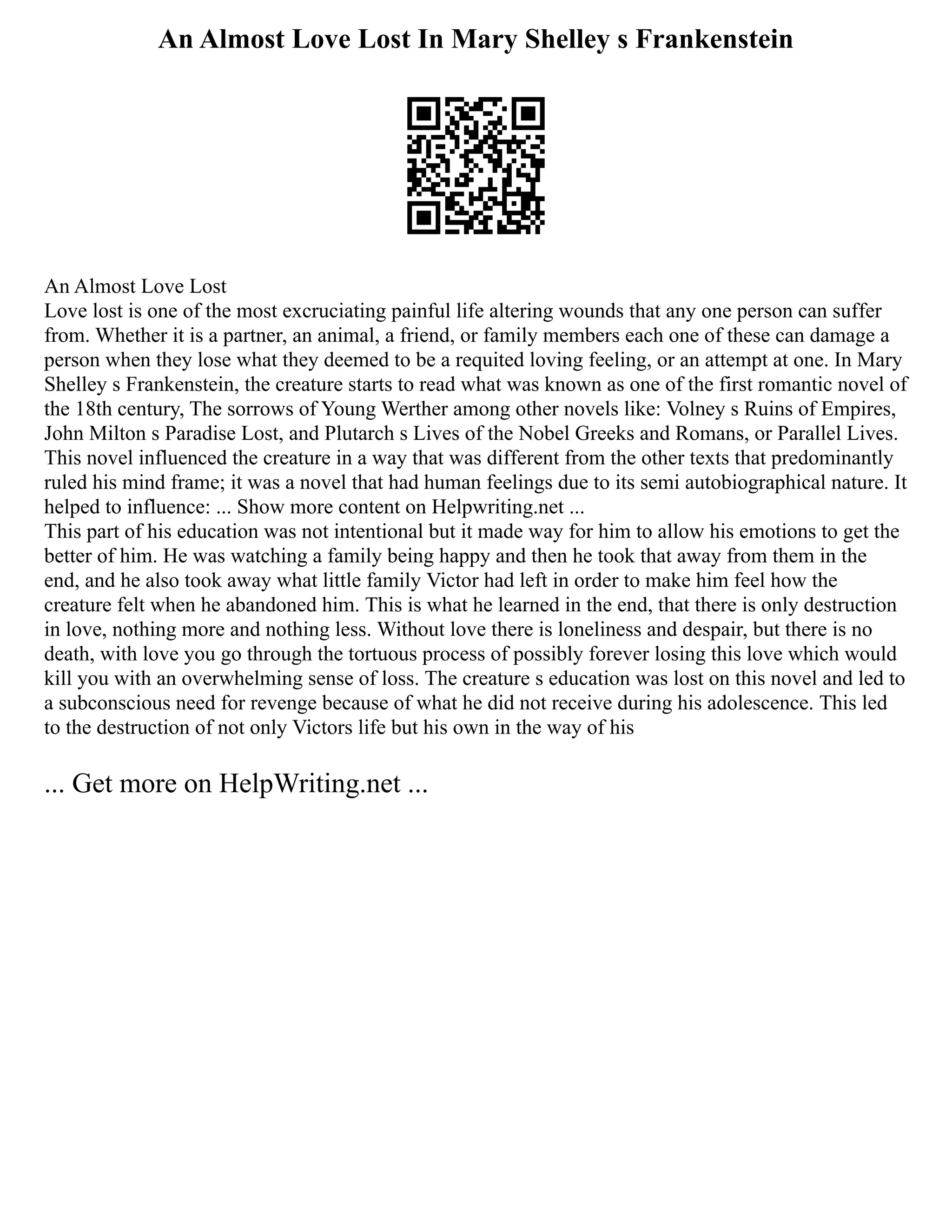 An Almost Love Lost In Mary Shelley s Frankenstein
An Almost Love Lost
Love lost is one of the most excruciating painful life altering wounds that any one person can suffer
from. Whether it is a partner, an animal, a friend, or family members each one of these can damage a
person when they lose what they deemed to be a requited loving feeling, or an attempt at one. In Mary
Shelley s Frankenstein, the creature starts to read what was known as one of the first romantic novel of
the 18th century, The sorrows of Young Werther among other novels like: Volney s Ruins of Empires,
John Milton s Paradise Lost, and Plutarch s Lives of the Nobel Greeks and Romans, or Parallel Lives.
This novel influenced the creature in a way that was different from the other texts that predominantly
ruled his mind frame; it was a novel that had human feelings due to its semi autobiographical nature. It
helped to influence: ... Show more content on Helpwriting.net ...
This part of his education was not intentional but it made way for him to allow his emotions to get the
better of him. He was watching a family being happy and then he took that away from them in the
end, and he also took away what little family Victor had left in order to make him feel how the
creature felt when he abandoned him. This is what he learned in the end, that there is only destruction
in love, nothing more and nothing less. Without love there is loneliness and despair, but there is no
death, with love you go through the tortuous process of possibly forever losing this love which would
kill you with an overwhelming sense of loss. The creature s education was lost on this novel and led to
a subconscious need for revenge because of what he did not receive during his adolescence. This led
to the destruction of not only Victors life but his own in the way of his
... Get more on HelpWriting.net ...
 