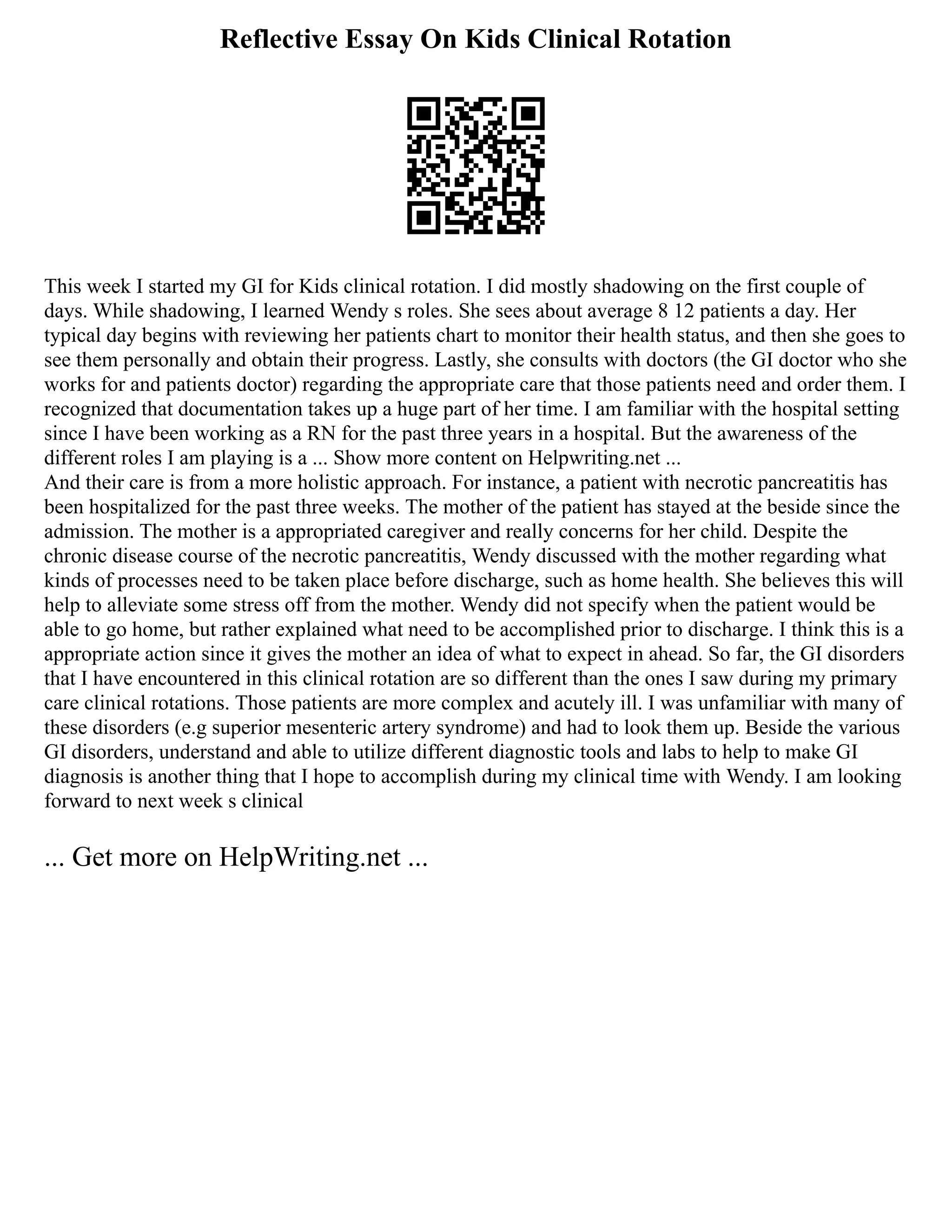 Reflective Essay On Kids Clinical Rotation
This week I started my GI for Kids clinical rotation. I did mostly shadowing on the first couple of
days. While shadowing, I learned Wendy s roles. She sees about average 8 12 patients a day. Her
typical day begins with reviewing her patients chart to monitor their health status, and then she goes to
see them personally and obtain their progress. Lastly, she consults with doctors (the GI doctor who she
works for and patients doctor) regarding the appropriate care that those patients need and order them. I
recognized that documentation takes up a huge part of her time. I am familiar with the hospital setting
since I have been working as a RN for the past three years in a hospital. But the awareness of the
different roles I am playing is a ... Show more content on Helpwriting.net ...
And their care is from a more holistic approach. For instance, a patient with necrotic pancreatitis has
been hospitalized for the past three weeks. The mother of the patient has stayed at the beside since the
admission. The mother is a appropriated caregiver and really concerns for her child. Despite the
chronic disease course of the necrotic pancreatitis, Wendy discussed with the mother regarding what
kinds of processes need to be taken place before discharge, such as home health. She believes this will
help to alleviate some stress off from the mother. Wendy did not specify when the patient would be
able to go home, but rather explained what need to be accomplished prior to discharge. I think this is a
appropriate action since it gives the mother an idea of what to expect in ahead. So far, the GI disorders
that I have encountered in this clinical rotation are so different than the ones I saw during my primary
care clinical rotations. Those patients are more complex and acutely ill. I was unfamiliar with many of
these disorders (e.g superior mesenteric artery syndrome) and had to look them up. Beside the various
GI disorders, understand and able to utilize different diagnostic tools and labs to help to make GI
diagnosis is another thing that I hope to accomplish during my clinical time with Wendy. I am looking
forward to next week s clinical
... Get more on HelpWriting.net ...
 
