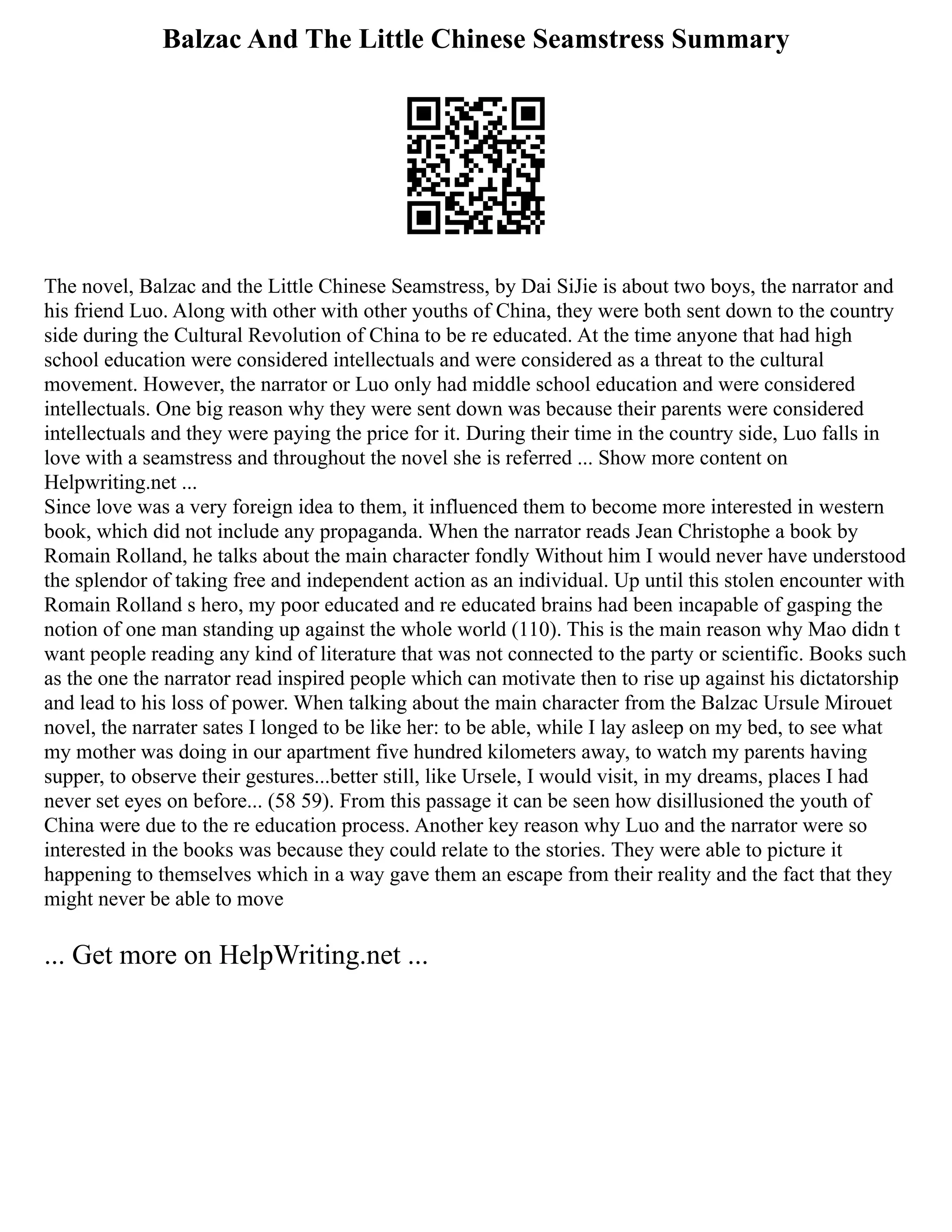 Balzac And The Little Chinese Seamstress Summary
The novel, Balzac and the Little Chinese Seamstress, by Dai SiJie is about two boys, the narrator and
his friend Luo. Along with other with other youths of China, they were both sent down to the country
side during the Cultural Revolution of China to be re educated. At the time anyone that had high
school education were considered intellectuals and were considered as a threat to the cultural
movement. However, the narrator or Luo only had middle school education and were considered
intellectuals. One big reason why they were sent down was because their parents were considered
intellectuals and they were paying the price for it. During their time in the country side, Luo falls in
love with a seamstress and throughout the novel she is referred ... Show more content on
Helpwriting.net ...
Since love was a very foreign idea to them, it influenced them to become more interested in western
book, which did not include any propaganda. When the narrator reads Jean Christophe a book by
Romain Rolland, he talks about the main character fondly Without him I would never have understood
the splendor of taking free and independent action as an individual. Up until this stolen encounter with
Romain Rolland s hero, my poor educated and re educated brains had been incapable of gasping the
notion of one man standing up against the whole world (110). This is the main reason why Mao didn t
want people reading any kind of literature that was not connected to the party or scientific. Books such
as the one the narrator read inspired people which can motivate then to rise up against his dictatorship
and lead to his loss of power. When talking about the main character from the Balzac Ursule Mirouet
novel, the narrater sates I longed to be like her: to be able, while I lay asleep on my bed, to see what
my mother was doing in our apartment five hundred kilometers away, to watch my parents having
supper, to observe their gestures...better still, like Ursele, I would visit, in my dreams, places I had
never set eyes on before... (58 59). From this passage it can be seen how disillusioned the youth of
China were due to the re education process. Another key reason why Luo and the narrator were so
interested in the books was because they could relate to the stories. They were able to picture it
happening to themselves which in a way gave them an escape from their reality and the fact that they
might never be able to move
... Get more on HelpWriting.net ...
 