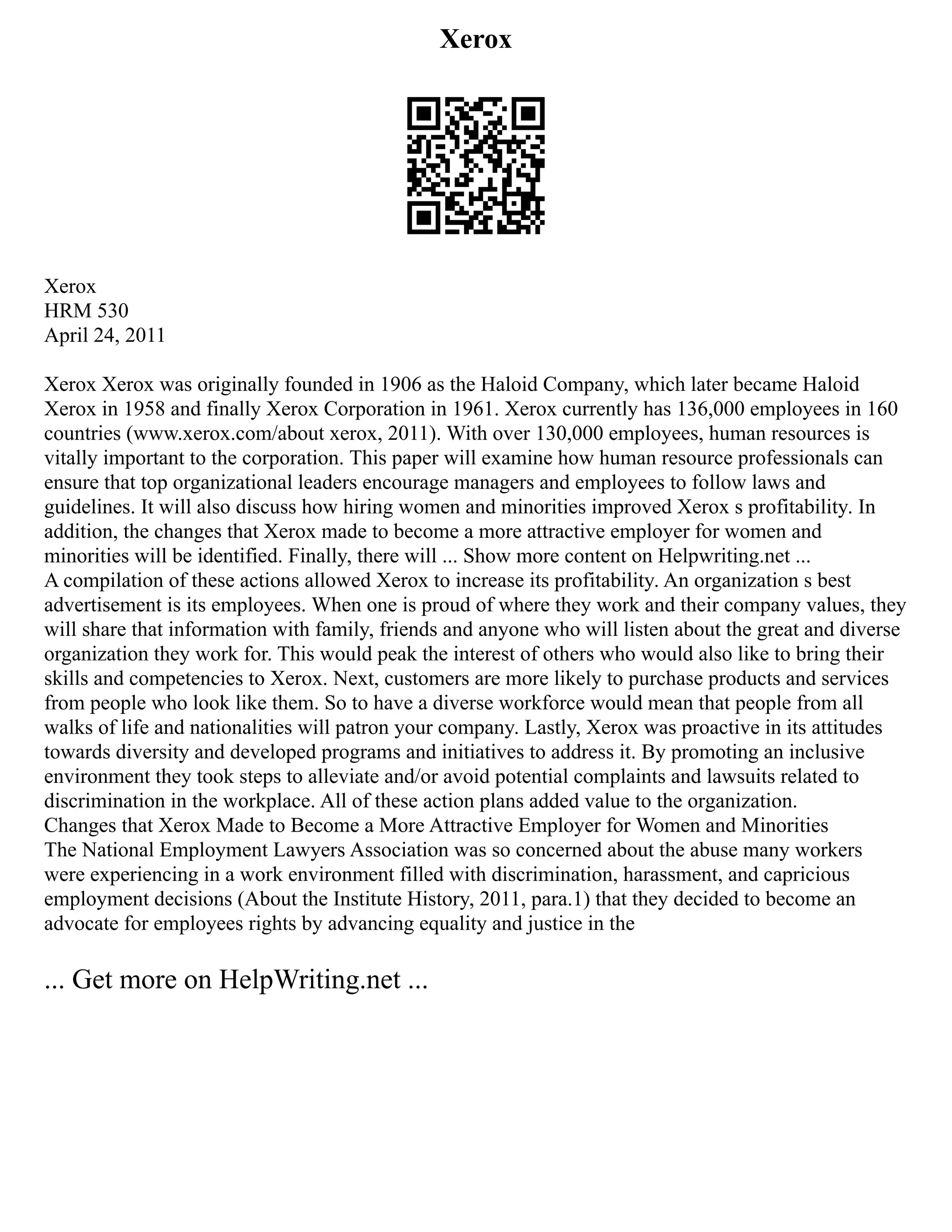 Xerox
Xerox
HRM 530
April 24, 2011
Xerox Xerox was originally founded in 1906 as the Haloid Company, which later became Haloid
Xerox in 1958 and finally Xerox Corporation in 1961. Xerox currently has 136,000 employees in 160
countries (www.xerox.com/about xerox, 2011). With over 130,000 employees, human resources is
vitally important to the corporation. This paper will examine how human resource professionals can
ensure that top organizational leaders encourage managers and employees to follow laws and
guidelines. It will also discuss how hiring women and minorities improved Xerox s profitability. In
addition, the changes that Xerox made to become a more attractive employer for women and
minorities will be identified. Finally, there will ... Show more content on Helpwriting.net ...
A compilation of these actions allowed Xerox to increase its profitability. An organization s best
advertisement is its employees. When one is proud of where they work and their company values, they
will share that information with family, friends and anyone who will listen about the great and diverse
organization they work for. This would peak the interest of others who would also like to bring their
skills and competencies to Xerox. Next, customers are more likely to purchase products and services
from people who look like them. So to have a diverse workforce would mean that people from all
walks of life and nationalities will patron your company. Lastly, Xerox was proactive in its attitudes
towards diversity and developed programs and initiatives to address it. By promoting an inclusive
environment they took steps to alleviate and/or avoid potential complaints and lawsuits related to
discrimination in the workplace. All of these action plans added value to the organization.
Changes that Xerox Made to Become a More Attractive Employer for Women and Minorities
The National Employment Lawyers Association was so concerned about the abuse many workers
were experiencing in a work environment filled with discrimination, harassment, and capricious
employment decisions (About the Institute History, 2011, para.1) that they decided to become an
advocate for employees rights by advancing equality and justice in the
... Get more on HelpWriting.net ...
 