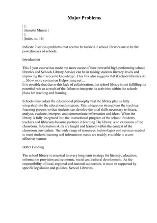 Major Problems
| | |
| |Annette Muscat |
| | |
| |Index no. 16 |
Indicate 2 serious problems that need to be tackled if school libraries are to be the
powerhouses of schools.
Introduction
This 2 year course has made me more aware of how powerful high performing school
libraries and Schools Library Service can be in raising students literacy levels and
improving their access to knowledge. This link also suggests that if school libraries do
... Show more content on Helpwriting.net ...
It is possible that due to this lack of collaboration, the school library is not fulfilling its
potential role as a result of the failure to integrate its activities within the schools
plans for teaching and learning.
Schools must adopt the educational philosophy that the library plan is fully
integrated into the educational program. This integration strengthens the teaching
/learning process so that students can develop the vital skills necessary to locate,
analyse, evaluate, interpret, and communicate information and ideas. When the
library is fully integrated into the instructional program of the school: Students,
teachers and librarians become partners in learning The library is an extension of the
classroom. Information skills are taught and learned within the context of the
classroom curriculum. The wide range of resources, technologies and services needed
to meet students learning and information needs are readily available in a cost
effective manner.
Better Funding
The school library is essential to every long term strategy for literacy, education,
information provision and economic, social and cultural development. As the
responsibility of local, regional and national authorities, it must be supported by
specific legislation and policies. School Libraries
 