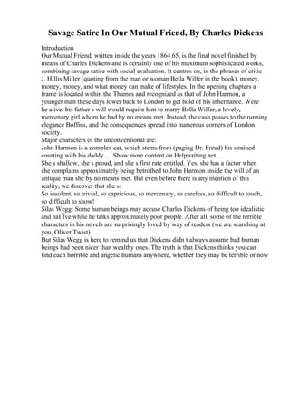 Savage Satire In Our Mutual Friend, By Charles Dickens
Introduction
Our Mutual Friend, written inside the years 1864 65, is the final novel finished by
means of Charles Dickens and is certainly one of his maximum sophisticated works,
combining savage satire with social evaluation. It centres on, in the phrases of critic
J. Hillis Miller (quoting from the man or woman Bella Wilfer in the book), money,
money, money, and what money can make of lifestyles. In the opening chapters a
frame is located within the Thames and recognized as that of John Harmon, a
younger man these days lower back to London to get hold of his inheritance. Were
he alive, his father s will would require him to marry Bella Wilfer, a lovely,
mercenary girl whom he had by no means met. Instead, the cash passes to the running
elegance Boffins, and the consequences spread into numerous corners of London
society.
Major characters of the unconventional are:
John Harmon is a complex cat, which stems from (paging Dr. Freud) his strained
courting with his daddy. ... Show more content on Helpwriting.net ...
She s shallow, she s proud, and she s first rate entitled. Yes, she has a factor when
she complains approximately being betrothed to John Harmon inside the will of an
antique man she by no means met. But even before there is any mention of this
reality, we discover that she s:
So insolent, so trivial, so capricious, so mercenary, so careless, so difficult to touch,
so difficult to show!
Silas Wegg: Some human beings may accuse Charles Dickens of being too idealistic
and naГЇve while he talks approximately poor people. After all, some of the terrible
characters in his novels are surprisingly loved by way of readers (we are searching at
you, Oliver Twist).
But Silas Wegg is here to remind us that Dickens didn t always assume bad human
beings had been nicer than wealthy ones. The truth is that Dickens thinks you can
find each horrible and angelic humans anywhere, whether they may be terrible or now
 