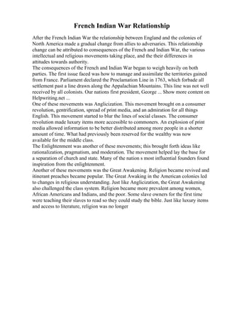 French Indian War Relationship
After the French Indian War the relationship between England and the colonies of
North America made a gradual change from allies to adversaries. This relationship
change can be attributed to consequences of the French and Indian War, the various
intellectual and religious movements taking place, and the their differences in
attitudes towards authority.
The consequences of the French and Indian War began to weigh heavily on both
parties. The first issue faced was how to manage and assimilate the territories gained
from France. Parliament declared the Proclamation Line in 1763, which forbade all
settlement past a line drawn along the Appalachian Mountains. This line was not well
received by all colonists. Our nations first president, George ... Show more content on
Helpwriting.net ...
One of these movements was Anglicization. This movement brought on a consumer
revolution, gentrification, spread of print media, and an admiration for all things
English. This movement started to blur the lines of social classes. The consumer
revolution made luxury items more accessible to commoners. An explosion of print
media allowed information to be better distributed among more people in a shorter
amount of time. What had previously been reserved for the wealthy was now
available for the middle class.
The Enlightenment was another of these movements; this brought forth ideas like
rationalization, pragmatism, and moderation. The movement helped lay the base for
a separation of church and state. Many of the nation s most influential founders found
inspiration from the enlightenment.
Another of these movements was the Great Awakening. Religion became revived and
itinerant preaches became popular. The Great Awaking in the American colonies led
to changes in religious understanding. Just like Anglicization, the Great Awakening
also challenged the class system. Religion became more prevalent among women,
African Americans and Indians, and the poor. Some slave owners for the first time
were teaching their slaves to read so they could study the bible. Just like luxury items
and access to literature, religion was no longer
 