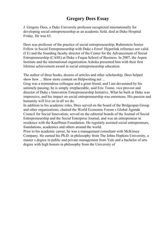Gregory Dees Essay
J. Gregory Dees, a Duke University professor recognized internationally for
developing social entrepreneurship as an academic field, died at Duke Hospital
Friday. He was 63.
Dees was professor of the practice of social entrepreneurship, Rubenstein Senior
Fellow in Social Entrepreneurship with Duke s Error! Hyperlink reference not valid.
(I E) and the founding faculty director of the Center for the Advancement of Social
Entrepreneurship (CASE) at Duke s Fuqua School of Business. In 2007, the Aspen
Institute and the international organization Ashoka presented him with their first
lifetime achievement award in social entrepreneurship education.
The author of three books, dozens of articles and other scholarship, Dees helped
show how ... Show more content on Helpwriting.net ...
Greg was a tremendous colleague and a great friend, and I am devastated by his
untimely passing; he is simply irreplaceable, said Eric Toone, vice provost and
director of Duke s Innovation Entrepreneurship Initiative. What he built at Duke was
impressive, and his impact on social entrepreneurship was enormous. His passion and
humanity will live on in all we do.
In addition to his academic roles, Dees served on the board of the Bridgespan Group
and other organizations; chaired the World Economic Forum s Global Agenda
Council for Social Innovation; served on the editorial boards of the Journal of Social
Entrepreneurship and the Social Enterprise Journal, and was an entrepreneur in
residence with the Kauffman Foundation. He regularly assisted social entrepreneurs,
foundations, academics and others around the world.
Prior to his academic career, he was a management consultant with McKinsey
Company. He earned his Ph.D. in philosophy from The Johns Hopkins University, a
master s degree in public and private management from Yale and a bachelor of arts
degree with high honors in philosophy from the University of
 