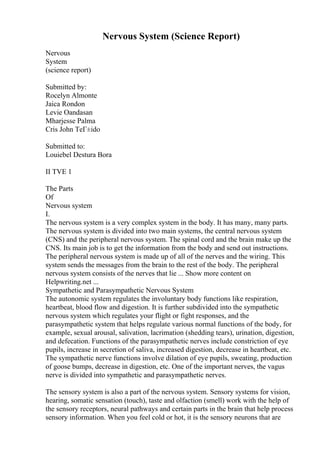 Nervous System (Science Report)
Nervous
System
(science report)
Submitted by:
Rocelyn Almonte
Jaica Rondon
Levie Oandasan
Mharjesse Palma
Cris John TeГ±ido
Submitted to:
Louiebel Destura Bora
II TVE 1
The Parts
Of
Nervous system
I.
The nervous system is a very complex system in the body. It has many, many parts.
The nervous system is divided into two main systems, the central nervous system
(CNS) and the peripheral nervous system. The spinal cord and the brain make up the
CNS. Its main job is to get the information from the body and send out instructions.
The peripheral nervous system is made up of all of the nerves and the wiring. This
system sends the messages from the brain to the rest of the body. The peripheral
nervous system consists of the nerves that lie ... Show more content on
Helpwriting.net ...
Sympathetic and Parasympathetic Nervous System
The autonomic system regulates the involuntary body functions like respiration,
heartbeat, blood flow and digestion. It is further subdivided into the sympathetic
nervous system which regulates your flight or fight responses, and the
parasympathetic system that helps regulate various normal functions of the body, for
example, sexual arousal, salivation, lacrimation (shedding tears), urination, digestion,
and defecation. Functions of the parasympathetic nerves include constriction of eye
pupils, increase in secretion of saliva, increased digestion, decrease in heartbeat, etc.
The sympathetic nerve functions involve dilation of eye pupils, sweating, production
of goose bumps, decrease in digestion, etc. One of the important nerves, the vagus
nerve is divided into sympathetic and parasympathetic nerves.
The sensory system is also a part of the nervous system. Sensory systems for vision,
hearing, somatic sensation (touch), taste and olfaction (smell) work with the help of
the sensory receptors, neural pathways and certain parts in the brain that help process
sensory information. When you feel cold or hot, it is the sensory neurons that are
 