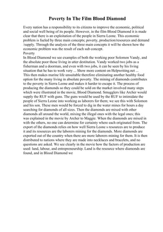 Poverty In The Film Blood Diamond
Every nation has a responsibility to its citizens to improve the economic, political
and social well being of its people. However, in the film Blood Diamond it is made
clear that there is an exploitation of the people in Sierra Leone. This economic
problem is fueled by three main concepts; poverty, production/resources and demand
/supply. Through the analysis of the three main concepts it will be shown how the
economic problem was the result of each sub concept.
Poverty
In Blood Diamond we see examples of both the working poor Solomon Vandy, and
the absolute poor those living in utter destitution. Vandy worked two jobs as a
fisherman and a doorman, and even with two jobs, it can be seen by his living
situation that he has to work very ... Show more content on Helpwriting.net ...
This then makes marine life unsuitable therefore eliminating another healthy food
option for the many living in absolute poverty. The mining of diamonds contributes
to the poverty in Sierra Leone and makes it harder to escape it. The process of
producing the diamonds so they could be sold on the market involved many steps
which were illustrated in the movie, Blood Diamond. Smugglers like Archer would
supply the RUF with guns. The guns would be used by the RUF to intimidate the
people of Sierra Leone into working as laborers for them; we see this with Solomon
and his son. These men would be forced to dig in the water mines for hours a day
searching for diamonds of all sizes. Then the diamonds are mixed with other
diamonds all around the world, mixing the illegal ones with the legal ones; this
was explained in the movie by Archer to Maggie. When the diamonds are mixed in
with the others, no one can determine for certainty where each originated from. The
export of the diamonds relies on how well Sierra Leone s resources are to produce
it and its resources are the laborers mining for the diamonds. More diamonds are
exported out of the country when there are more laborers mining for them. It is then
distributed to nations where they are made into necklaces and bracelets, and no
questions are asked. We see clearly in the movie how the factors of production are
used: land, labour, and entrepreneurship. Land is the resource where diamonds are
found, and in Blood Diamond we
 