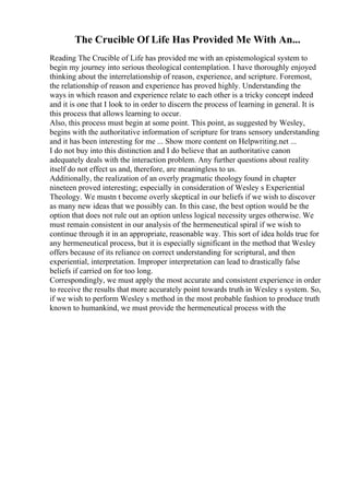 The Crucible Of Life Has Provided Me With An...
Reading The Crucible of Life has provided me with an epistemological system to
begin my journey into serious theological contemplation. I have thoroughly enjoyed
thinking about the interrelationship of reason, experience, and scripture. Foremost,
the relationship of reason and experience has proved highly. Understanding the
ways in which reason and experience relate to each other is a tricky concept indeed
and it is one that I look to in order to discern the process of learning in general. It is
this process that allows learning to occur.
Also, this process must begin at some point. This point, as suggested by Wesley,
begins with the authoritative information of scripture for trans sensory understanding
and it has been interesting for me ... Show more content on Helpwriting.net ...
I do not buy into this distinction and I do believe that an authoritative canon
adequately deals with the interaction problem. Any further questions about reality
itself do not effect us and, therefore, are meaningless to us.
Additionally, the realization of an overly pragmatic theology found in chapter
nineteen proved interesting; especially in consideration of Wesley s Experiential
Theology. We mustn t become overly skeptical in our beliefs if we wish to discover
as many new ideas that we possibly can. In this case, the best option would be the
option that does not rule out an option unless logical necessity urges otherwise. We
must remain consistent in our analysis of the hermeneutical spiral if we wish to
continue through it in an appropriate, reasonable way. This sort of idea holds true for
any hermeneutical process, but it is especially significant in the method that Wesley
offers because of its reliance on correct understanding for scriptural, and then
experiential, interpretation. Improper interpretation can lead to drastically false
beliefs if carried on for too long.
Correspondingly, we must apply the most accurate and consistent experience in order
to receive the results that more accurately point towards truth in Wesley s system. So,
if we wish to perform Wesley s method in the most probable fashion to produce truth
known to humankind, we must provide the hermeneutical process with the
 