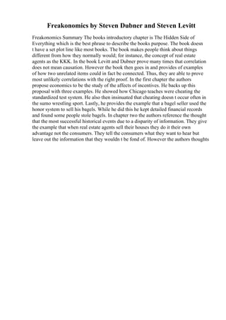 Freakonomics by Steven Dubner and Steven Levitt
Freakonomics Summary The books introductory chapter is The Hidden Side of
Everything which is the best phrase to describe the books purpose. The book doesn
t have a set plot line like most books. The book makes people think about things
different from how they normally would; for instance, the concept of real estate
agents as the KKK. In the book Levitt and Dubner prove many times that correlation
does not mean causation. However the book then goes in and provides of examples
of how two unrelated items could in fact be connected. Thus, they are able to prove
most unlikely correlations with the right proof. In the first chapter the authors
propose economics to be the study of the affects of incentives. He backs up this
proposal with three examples. He showed how Chicago teaches were cheating the
standardized test system. He also then insinuated that cheating doesn t occur often in
the sumo wrestling sport. Lastly, he provides the example that a bagel seller used the
honor system to sell his bagels. While he did this he kept detailed financial records
and found some people stole bagels. In chapter two the authors reference the thought
that the most successful historical events due to a disparity of information. They give
the example that when real estate agents sell their houses they do it their own
advantage not the consumers. They tell the consumers what they want to hear but
leave out the information that they wouldn t be fond of. However the authors thoughts
 
