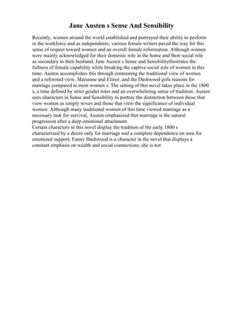 Jane Austen s Sense And Sensibility
Recently, women around the world established and portrayed their ability to perform
in the workforce and as independents; various female writers paved the way for this
sense of respect toward women and an overall female reformation. Although women
were mainly acknowledged for their domestic role in the home and their social role
as secondary to their husband, Jane Austen s Sense and Sensibilityillustrates the
fullness of female capability while breaking the captive social role of women in this
time; Austen accomplishes this through contrasting the traditional view of women
and a reformed view, Marianne and Elinor, and the Dashwood girls reasons for
marriage compared to most women s. The setting of this novel takes place in the 1800
s, a time defined by strict gender roles and an overwhelming sense of tradition. Austen
uses characters in Sense and Sensibility to portray the distinction between those that
view women as simply wives and those that view the significance of individual
women. Although many traditional women of this time viewed marriage as a
necessary task for survival, Austen emphasized that marriage is the natural
progression after a deep emotional attachment.
Certain characters in this novel display the tradition of the early 1800 s
characterized by a desire only for marriage and a complete dependence on men for
emotional support. Fanny Dashwood is a character in the novel that displays a
constant emphasis on wealth and social connections; she is not
 