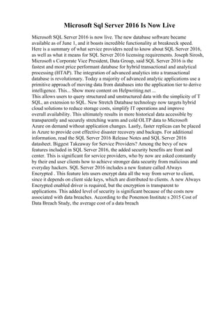 Microsoft Sql Server 2016 Is Now Live
Microsoft SQL Server 2016 is now live. The new database software became
available as of June 1, and it boasts incredible functionality at breakneck speed.
Here is a summary of what service providers need to know about SQL Server 2016,
as well as what it means for SQL Server 2016 licensing requirements. Joseph Sirosh,
Microsoft s Corporate Vice President, Data Group, said SQL Server 2016 is the
fastest and most price performant database for hybrid transactional and analytical
processing (HTAP). The integration of advanced analytics into a transactional
database is revolutionary. Today a majority of advanced analytic applications use a
primitive approach of moving data from databases into the application tier to derive
intelligence. This... Show more content on Helpwriting.net ...
This allows users to query structured and unstructured data with the simplicity of T
SQL, an extension to SQL. New Stretch Database technology now targets hybrid
cloud solutions to reduce storage costs, simplify IT operations and improve
overall availability. This ultimately results in more historical data accessible by
transparently and securely stretching warm and cold OLTP data to Microsoft
Azure on demand without application changes. Lastly, faster replicas can be placed
in Azure to provide cost effective disaster recovery and backups. For additional
information, read the SQL Server 2016 Release Notes and SQL Server 2016
datasheet. Biggest Takeaway for Service Providers? Among the bevy of new
features included in SQL Server 2016, the added security benefits are front and
center. This is significant for service providers, who by now are asked constantly
by their end user clients how to achieve stronger data security from malicious and
everyday hackers. SQL Server 2016 includes a new feature called Always
Encrypted . This feature lets users encrypt data all the way from server to client,
since it depends on client side keys, which are distributed to clients. A new Always
Encrypted enabled driver is required, but the encryption is transparent to
applications. This added level of security is significant because of the costs now
associated with data breaches. According to the Ponemon Institute s 2015 Cost of
Data Breach Study, the average cost of a data breach
 