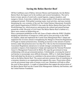 Saving the Belize Barrier Reef
Off the Caribbean coast of Belize, between Mexico and Guatemala, lies the Belize
Barrier Reef, the largest reef in the northern and western hemispheres. The reef is
home to many species of coral reefs, coastal lagoons, seagrass meadows, and
mangrove forests. It provides a habitat for a large number of fish species and many
endangered animals. With global warming issues, local activities, and mass tourism
threatening the very existence of the reef, the United Nations Educational, Scientific
and Cultural Organization (UNESCO ) has made the Belize Barrier Reef part of the
World Heritage list, which preserves and protects the cultural and natural heritage
around the world. Diversity of Life Forms The Belize Barrier Reef is habitat to a...
Show more content on Helpwriting.net ...
Place a permanent prohibition on the sale /lease of lands within the WHS 3.Prohibit
dredging and alterations of mangroves within and in close proximity to the WHS
4.Complete, adopt and implement the Coastal Zone Management Plan 5.Adopt and
implement the revisions aimed at strengthening the Mangrove Protection Regulations
6.Fill gaps in marine protected areas, including an increase in the amount of marine
territory under full protection (now less than 4%) 7.Revise the Environmental Impact
Assessment Regulations and process to include stronger consideration for the
cumulative impacts of developments 8.Adopt and implement the National Protected
Areas Co Management Framework for Belize We urge the government to keep
collaborating with non governmental partners. Unfortunately, reversing the trend of
reef decline is increasingly more difficult (Gonzalez, 2009, p 1). Individual Support
Each individual has the power to contribute to the preservation of endangered areas
such as the Belize Barrier Reef. The easiest and most common form of contribution is
a monetary donation to an organization that supports this cause. Preservation efforts
cost the government large sums of money every year. Donations will help to offset
the costs of these projects. A couple of organizations that support the preservation of
the Belize Barrier Reef are the Coastal Zone Management Authority and Institute, and
the United Nations Foundation.
 