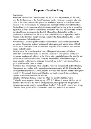 Emperor Claudius Essay
Introduction
Tiberius Claudius Nero Germanicus (b. 10 BC, d. 54 A.D.; emperor, 41 54 A.D.)
was the third emperor of the Julio Claudian dynasty. His reign represents a turning
point in the history of the Principate for a number of reasons, not the least for the
manner of his accession and the implications it carried for the nature of the office.
During his reign he promoted administrators who did not belong to the senatorial or
equestrian classes, and was later vilified by authors who did. He followed Caesar in
carrying Roman arms across the English Channel into Britain but, unlike his
predecessor, he initiated the full scale annexation of Britain as a province, which
remains today the most closely studied corner of the Roman Empire. His ... Show
more content on Helpwriting.net ...
Nevertheless, Claudius spent his entire childhood and youth in almost complete
seclusion. The normal tasks of an imperial prince came and went without official
notice, and Claudius received no summons to public office or orders to command
troops on the frontiers
How he spent the voluminous free time of his youth is revealed by his later
character: he read voraciously. He became a scholar of considerable ability and
composed works on all subjects in the liberal arts, especially history; he was the last
person known of who could read Etruscan. These skills, and the knowledge of
governmental institutions he acquired from studying history, were to stand him in
good stead when he came to power.
His father died on campaign when Claudius was only one year old, and his brother,
Germanicus, succumbed under suspicious circumstances in AD 19. His only other
sibling to reach adulthood, Livilla, became involved with Sejanus and fell from grace
in AD 31. Through all this turmoil Claudius survived, primarily through being
ignored as an embarrassment and an idiot.
Claudius s fortunes changed somewhat when his unstable nephew, Gaius
(Caligula), came to power in the spring of 37 A.D. Gaius, it seems, liked to use his
bookish, frail uncle as the butt of cruel jokes and, in keeping with this pattern of
behavior, promoted him to a consulship on 1 July 37 A.D. At 46 years of age, it was
Claudius s first public office. Despite this sortie into public life, he seemed
 