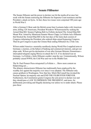 Senate Filibuster
The Senate filibuster and the power to declare war hit the media all at once last
week with the Senate restricting the filibuster for Supreme Court nominees and the
President s attack on Syria.. In fact, these two issues were conjoined 100 years ago
in World War I.
After a German U Boat sank the British ocean liner Lusitania laden with American
arms, killing 128 Americans, President Woodrow Wilsonreacted by seeking the
Armed Ship Bill. Senator Fighting Bob La Follette declared The Armed Ship Bill
Meant War. Joined by Minnesota Senator Moses Clapp, La Follette led a filibuster
that blocked the Armed Ship Bill in the last days of the lame duck session of
Congress infuriating the President who ordered ships armed bypassing Congress.
Then he got Congress to pass the Cloture Rule ending filibusters by 2/3rds vote.
Wilson ended America s neutrality needlessly during World War I
, supplied arms to
Germany s enemies, at the behest of banking and commercial interests, and got our
ships sunk. Wilson got his declaration of war after German Minister Zimmerman s
intercepted telegram urging Mexico to attack the U.S. if we declared war on
Germany. La Follette s futile filibuster couldn t stop the war. Unintentionally, Wilson
probably caused WWII, the Cold War and war in the Middle East.
The St. Paul Pioneer Press misquoted La Follette s ... Show more content on
Helpwriting.net ...
The dilatory obstructionist filibuster has traditionally been employed by the
wealthy few against the majority ever since it was adopted. The filibuster only
causes gridlock in Washington. Now that Sen. Mitch McConnell has invoked the
Nuclear Option, let majority rule and END THE FILIBUSTER FOREVER.
Furthermore, the Constitution grants Congress the sole power to declare war and
they should pass a LAW TO IMPRISON THE PRESIDENT, and more, for
deliberately provoking and illegally declaring war unless we re under attack. Please
pass these
 