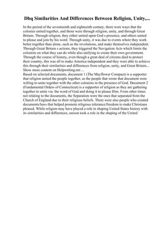 Dbq Similarities And Differences Between Religion, Unity,...
In the period of the seventeenth and eighteenth century, there were ways that the
colonies united together, and those were through religion, unity, and through Great
Britain. Through religion, they either united upon God s presence, and others united
to please and join by his word. Through unity, it was due to events where they work
better together than alone, such as the revolutions, and make themselves independent.
Through Great Britain s actions, they triggered the Navigation Acts which limits the
colonists on what they can do while also unifying to create their own government.
Through the course of history, even though a great deal of citizens died to protect
their country, this was all to make America independent and they were able to achieve
this through their similarities and differences from religion, unity, and Great Britain....
Show more content on Helpwriting.net ...
Based on selected documents, document 1 (The Mayflower Compact) is a supporter
that religion united the people together, as the people that wrote that document were
willing to unite together with the other colonists in the presence of God. Document 2
(Fundamental Orders of Connecticut) is a supporter of religion as they are gathering
together to unite via. the word of God and doing it to please Him. From other times
not relating to the documents, the Separatists were the ones that separated from the
Church of England due to their religious beliefs. There were also people who created
documents/laws that helped promote religious tolerance/freedom to make Christians
pleased. While religion may have played a role in shaping United States history with
its similarities and differences, unison took a role in the shaping of the United
 