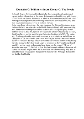 Examples Of Selfishness In An Enemy Of The People
In Henrik Ibsen s An Enemy of the People, he showcases and explores theme of
naivety and selfishness lead to the wrong decisions throughout his play with the use
of both detail and diction. With these in mind, he demonstrates the significant value
and importance of properly understanding the truth and relevance in this play. The
play begins in an unnamed town, in southern Norway.
In the play, Ibsen often portrays the main character, Dr. Thomas Stockmann, as an
individual who is not only naive and childish, but out of touch with his own reality.
This allows the reader to perceive these characteristics through his giddy actions
and tone of voice. In Act I, Scene I, Dr. Stockmann returns with company and says,
Look here here is another guest for you, Katherine. Isn t that jolly! (5). The readers
very first impression of a man who is presumed to be professional and will end up
taking care of the town, is of a grown man who has just returned home and is more
excited to showcase the large amount of meat he has with due respect as they finally
have the money to share their meat. Later, he continues to showcase his newfound
wealth by saying, ...and we have got a lamp shade too. Do you see? All out of
Katherine s savings! (7). While it is clear that Stockmann is still excited to show off
that he has money, he goes about this in a childish and condescending way. This is
one of the many consequences that can result from naivety. Although, that s not to
say that he shouldn t be
 