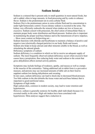 Sodium Intake
Sodium is a mineral that is present only in small quantities in most natural foods, but
salt is added, often in large amounts, in food processing and by cooks to enhance
flavor. Sodium is the predominant ion in extra cellular fluid.
Sodium (Na) is the predominant cation in extra cellular fluid and its concentration is
under tight homeostatic control. Excess dietary sodium is excreted in the urine. The
kidney very efficiently reabsorbs the mineral when intakes are low or losses are
excessive. Sodium consort with potassium, the chief cation of intracellular fluid, to
maintain proper body water distribution and blood pressure. Sodium also is important
in maintaining the proper acid base balance and in the transmission of nerve impulses.
... Show more content on Helpwriting.net ...
Sodium functions with chloride and bicarbonate to maintain a balance of positive and
negative ions (electrically charged particles) in our body fluids and tissues.
Sodium also helps to keep calcium and other minerals soluble in the blood, as well as
stimulating the adrenal glands.
Deficiency symptoms of sodium
Sodium deficiency is a condition in which we fail to receive an adequate supply of
sodium. The most frequently observed sodium deficiency occurs when excessive heat
causes heavy perspiration, thus reducing body water and sodium to the extent that
gross dehydration affects normal activity patterns.
Symptoms may include feelings of weakness, apathy, and nausea as well as cramps
in the muscles of the extremities. Taking additional salt in tablet form is a preventive
measure, and persons may use increased amounts of table salt on their food to
supplant sodium lost during dehydration and sweating.
In rare cases, sodium deficiency can lead to shock due to decreased blood pressure.
Too little sodium in the diet disturbs the tissue water and acid base balance that is
important to good nutritional status.
Symptoms of high intake
High sodium diets, common in modern society, may lead to water retention and
hypertension.
However, sodium is generally nontoxic for healthy adult individuals because it is
excreted readily in the urine. High salt intakes have been correlated with
hypertension. Meta analyses suggest that a reduction in
 