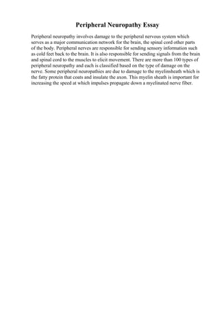 Peripheral Neuropathy Essay
Peripheral neuropathy involves damage to the peripheral nervous system which
serves as a major communication network for the brain, the spinal cord other parts
of the body. Peripheral nerves are responsible for sending sensory information such
as cold feet back to the brain. It is also responsible for sending signals from the brain
and spinal cord to the muscles to elicit movement. There are more than 100 types of
peripheral neuropathy and each is classified based on the type of damage on the
nerve. Some peripheral neuropathies are due to damage to the myelinsheath which is
the fatty protein that coats and insulate the axon. This myelin sheath is important for
increasing the speed at which impulses propagate down a myelinated nerve fiber.
 