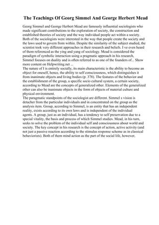 The Teachings Of Georg Simmel And George Herbert Mead
Georg Simmel and George Herbert Mead are famously influential sociologists who
made significant contributions to the exploration of society, the construction and
established theories of society and the way individual people act within a society.
Both of the sociologists were interested in the way that people create the society and
the laws used to govern from within. Despite the similarity of the subject studied, the
scientist took very different approaches in their research and beliefs. I ve even heard
of them referenced as the ying and yang of sociology. Mead is considered the
paradigm of symbolic interaction using a pragmatic approach in his research,
Simmel focuses on duality and is often referred to as one of the founders of... Show
more content on Helpwriting.net ...
The nature of I is entirely socially, its main characteristic is the ability to become an
object for oneself, hence, the ability to self consciousness, which distinguishes it
from inanimate objects and living bodies (p. 378). The features of the behavior and
the establishment of the group, a specific socio cultural system, a certain society,
according to Mead are the concepts of generalized other. Elements of the generalized
other can also be inanimate objects in the form of objects of material culture and
physical environment.
The paragmatic standpoints of the sociologist are different. Simmel s vision is
detacher from the particular individuals and in concentrated on the group as the
analysis item. Group, according to Simmel, is an entity that has an independent
reality, exists according to its own laws and is independent of the individual
agents. A group, just as an individual, has a tendency to self preservation due to a
special vitality, the basis and process of which Simmel studies. Mead, in his turn,
seeks to solve the problem of the individual self and consciousness about world and
society. The key concept in his research is the concept of action, active activity (and
not just a passive reaction according to the stimulus response scheme as in classical
behaviorists). Both of them mind action as the part of the social life, however,
 