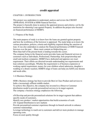 credit appraisal
CHAPTER 1: INTRODUCTION
This project was undertaken to understand, analyze and review the CREDIT
APPRAISAL SYSTEM at HDB Financial Services .
The project is basically done to analyze the appraisal process and criteria s set by the
institution for obtaining Loan against Property. In addition the project also focused
on financial performance of HDBFS.
1.1 Purpose of the Study
The main purpose of study is to know how the loans are granted against property
and how the worthiness of the borrower is appraised. The study helps us to know the
various procedures, policies, criteria and eligibility required during the sanction of
loan. It was also undertaken to analyze the financial performance of HDB Financial
Services over the past ... Show more content on Helpwriting.net ...
More than half of the present book is lending towards this sector.
The company being in the financial sector provides loans and financial services to
customers such as individuals, Professional, Partnership, Sole proprietorship and
small and medium companies. HDBFS have dedicated and appraise our exact
requirement. Their efforts are directed towards understanding our requirements and
loan solutions accordingly. Whether the requirement is of business expansion or
working capital requirement, money for your children school admission, daughter s
wedding or a dream vacation, HDBFS range of loans can help you fulfill your dreams
and needs alike.
1.4.1Business Strategy:
HDB s Business strategy has been to provide Best in Class Product and services to
India s increasingly affluent middle market.
To achieve this objective, the company has invested in a Direct to Customer
distribution model to provide personalized services to its target segment.
The company s business strategy emphasizes the following
пЂ Develop and provide personalized solutions for its target segment that address
specific needs of customers.
Identify new product / market opportunities that build economies of scale
пЂ Expand Distribution to new markets
Provide personalized customer experience through its branch network to enhance
customer relationships.
Leverage technology to reach out to customers and deliver more products to manage
operating costs.
Focus on asset quality through
 