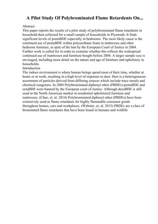 A Pilot Study Of Polybrominated Flame Retardents On...
Abstract
This paper reports the results of a pilot study of polybrominated flame retardents in
household dust collected for a small sample of households in Plymouth. It finds
significant levels of pentaBDE especially in bedrooms. The most likely cause is the
continued use of pentaBDE within polyurethane foam in mattresses and other
bedroom furniture, in spite of the ban by the European Court of Justice in 2004.
Further work is called for in order to examine whether this reflects the widespread
continued use of mattresses and furniture bought before 2004. A larger sample size is
envisaged, including more detail on the nature and age of furniture and upholstery in
households.
Introduction
The indoor environment is where human beings spend most of their time, whether at
home or at work, resulting in a high level of exposure to dust. Dust is a heterogeneous
assortment of particles derived from differing sources which include trace metals and
chemical congeners. In 2004 Polybrominated diphenyl ether (PBDEs) pentaBDE and
octaBDE were banned by the European court of Justice. Although decaBDE is still
used in the North American market in residential upholstered furniture and
mattresses. (Chao, et. al. 2014) Polybrominated diphenyl ether (PBDEs) have been
extensively used as flame retardants for highly flammable consumer goods
throughout homes, cars and workplaces. (Webster, et. al. 2015) PBDEs are a class of
brominated flame retardants that have been found in humans and wildlife
 