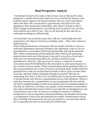 Dual Perspective Analysis
1.Something I learned in this course is that I always seem to find myself in dual
perspective. I actually did not know there was even a word for this, because as the
textbook stated is appears to be innate in humans. However, I have encountered
others who think with a closed mind or egocentrically and I find it to be very
damaging to their interpersonal relationships, and a drag of someone to talk to.
When I engage in dual perspective I am learning from my point of view, but also
from someone else s point of view. They too are showing me how and why to
understand something in a different light.
2.I noticed that I use an identity script when I talk too! I had thought about this
concept prior, but I had not viewed it as an identity script. ... Show more content on
Helpwriting.net ...
When using generalizations in discussion with one another I do believe it gives us
both many opportunities and many limitations. One opportunity is that we can use
generalizations in conversation with the generalized other and with the particular
other. When communicating with the particular other I find myself questioning
generalizations much more often because I care and it is my job as a loved one to
make sure I am communicating effectively, and that is hard to do using
generalizations. However, at the same time we can have a subjective or unclear
conversation and still fill fulfilled from the conversation in some aspect because we
got to interact with one another. When communicating with the generalized other, we
can use generalizations just to start or keep the conversation going. Another benefit to
generalizations is that you can find almost anybody to talk to, given you know them
somewhat, and form a better relationship through conversation. This may be
stereotyping, but I feel as if that is how we identify who we may become interested in
or become friends with. However, generalizations do have their limitations. When we
generalize someone else s communication we are not getting the full story and that
can lead to misunderstandings in future conversations and even misunderstandings of
who they are. Moreover, our culture, race, gender, sexual orientation, socioeconomic
class and so forth determine much of whom we are and what our thought process and
communication style is like. So when we are talking to someone of a different
background we may be using these instant generalizations, but shouldn t because this
is an opportunity to learn from and understand one another. Generalizations assume
that we all think and communicate the same way and that is very much false and the
less we generalize the more we learn about the world around
 