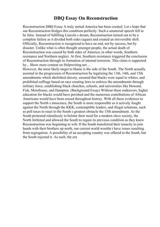 DBQ Essay On Reconstruction
Reconstruction DBQ Essay A truly united America has been created. Let s hope that
our Reconstruction bridges this condition perfectly. Such a senatorial speech fell to
be false. Instead of fulfilling Lincoln s dream, Reconstruction turned out to be a
complete failure as it divided both sides (again) and created an irreversible shift.
Officially, Reconstruction is recognized to have an end, not by success, but by
disaster. Unlike what is often thought amongst people, the actual death of
Reconstruction was caused by both sides of America; in other words, Southern
resistance and Northern neglect. At first, Southern resistance triggered the conclusion
of Reconstruction through its formation of internal terrorists. This claim is supported
by... Show more content on Helpwriting.net ...
However, the most likely target to blame is the side of the South. The North actually
assisted in the progression of Reconstruction by legalizing the 13th, 14th, and 15th
amendments which abolished slavery, ensured that blacks were equal to whites, and
prohibited suffrage based on race creating laws to enforce the amendments through
military force, establishing black churches, schools, and universities like Howard,
Fisk, Morehouse, and Hampton. (Background Essay) Without these endeavors, higher
education for blacks would have perished and the numerous contributions of African
Americans would have been erased throughout history. With all these evidences to
support the North s innocence, the South is more responsible as it actively fought
against the North through the KKK, contemptible leaders, and illegal solutions, such
as poll taxes to react to the South s greatest obstacle the 15th amendment. As the
South protested relentlessly to bolster their need for a modern slave society, the
North forfeited and allowed the South to regain its previous condition as they knew
Reconstruction was beginning to wilt. If the South transferred their tenacity to join
hands with their brothers up north, our current world wouldn t have issues resulting
from segregation. A possibility of an accepting country was offered to the South, but
the South rejected it. As such, the era
 