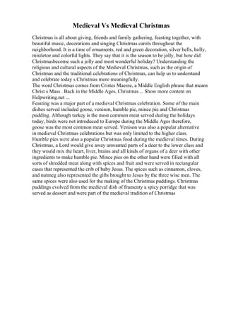 Medieval Vs Medieval Christmas
Christmas is all about giving, friends and family gathering, feasting together, with
beautiful music, decorations and singing Christmas carols throughout the
neighborhood. It is a time of ornaments, red and green decoration, silver bells, holly,
mistletoe and colorful lights. They say that it is the season to be jolly, but how did
Christmasbecome such a jolly and most wonderful holiday? Understanding the
religious and cultural aspects of the Medieval Christmas, such as the origin of
Christmas and the traditional celebrations of Christmas, can help us to understand
and celebrate today s Christmas more meaningfully.
The word Christmas comes from Cristes Maesse, a Middle English phrase that means
Christ s Mass . Back in the Middle Ages, Christmas ... Show more content on
Helpwriting.net ...
Feasting was a major part of a medieval Christmas celebration. Some of the main
dishes served included goose, venison, humble pie, mince pie and Christmas
pudding. Although turkey is the most common meat served during the holidays
today, birds were not introduced to Europe during the Middle Ages therefore,
goose was the most common meat served. Venison was also a popular alternative
in medieval Christmas celebrations but was only limited to the higher class.
Humble pies were also a popular Christmas food during the medieval times. During
Christmas, a Lord would give away unwanted parts of a deer to the lower class and
they would mix the heart, liver, brains and all kinds of organs of a deer with other
ingredients to make humble pie. Mince pies on the other hand were filled with all
sorts of shredded meat along with spices and fruit and were served in rectangular
cases that represented the crib of baby Jesus. The spices such as cinnamon, cloves,
and nutmeg also represented the gifts brought to Jesus by the three wise men. The
same spices were also used for the making of the Christmas puddings. Christmas
puddings evolved from the medieval dish of frumenty a spicy porridge that was
served as dessert and were part of the medieval tradition of Christmas
 