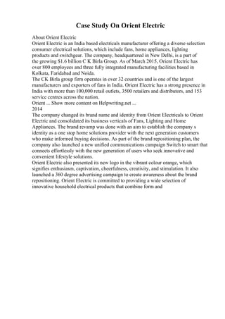 Case Study On Orient Electric
About Orient Electric
Orient Electric is an India based electricals manufacturer offering a diverse selection
consumer electrical solutions, which include fans, home appliances, lighting
products and switchgear. The company, headquartered in New Delhi, is a part of
the growing $1.6 billion C K Birla Group. As of March 2015, Orient Electric has
over 800 employees and three fully integrated manufacturing facilities based in
Kolkata, Faridabad and Noida.
The CK Birla group firm operates in over 32 countries and is one of the largest
manufacturers and exporters of fans in India. Orient Electric has a strong presence in
India with more than 100,000 retail outlets, 3500 retailers and distributors, and 153
service centres across the nation.
Orient ... Show more content on Helpwriting.net ...
2014
The company changed its brand name and identity from Orient Electricals to Orient
Electric and consolidated its business verticals of Fans, Lighting and Home
Appliances. The brand revamp was done with an aim to establish the company s
identity as a one stop home solutions provider with the next generation customers
who make informed buying decisions. As part of the brand repositioning plan, the
company also launched a new unified communications campaign Switch to smart that
connects effortlessly with the new generation of users who seek innovative and
convenient lifestyle solutions.
Orient Electric also presented its new logo in the vibrant colour orange, which
signifies enthusiasm, captivation, cheerfulness, creativity, and stimulation. It also
launched a 360 degree advertising campaign to create awareness about the brand
repositioning. Orient Electric is committed to providing a wide selection of
innovative household electrical products that combine form and
 
