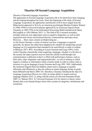 Theories Of Second Language Acquisition
Theories of Second Language Acquisition
The approaches to Second Language Acquisition (SLA for short) have been changing
and developing throughout the years. Since the beginning of the study of Second
Language Acquisition, the approaches and theories of SLA have ranged from the
Behaviourist approach to SLA by an American psychologist Burrhus Frederic Skinner
in 1940s 1950s to Universal Grammar approach by an American linguist Noam
Chomsky in 1960 1970s to the Information Processing Model introduced by Barry
McLaughlin in 1983 (Malone 2012: 1). The field of SLA research nowadays
includes relatively new approaches such as cognitive linguistics, as well as skill
acquisition and various sociocultural theories, connectionism and many more.
However, ... Show more content on Helpwriting.net ...
As the Noam Chomsky s centre of interest was how a language is acquired
generally, his theory has rather been adapted to be suitable for interpreting second
language (or L2) acquisition than intended to be used directly in order to explain
it (Menezes 2013: 405). According to Larsen Freeman and Long (1991), in his
works Chomsky claimed that when acquiring a language, whether it is the first or
the second, the input a person receives from the outside world through oral
communication is deficient in that it is filled with performance features, such as
false starts, slips, fragments, and ungrammaticality , as well as lacking so called
negative evidence or information which a learner needs in order to realize what is
incorrect in a given language (Larsen Freeman and Long 1991: 389). Additionally,
the American linguist believed children cannot learn a language as quickly,
efficiently and effortlessly as they do without an innate language faculty to guide
them (Mitchell and Myles 2004: 55). Therefore, Chomsky introduced the idea of a
Language Acquisition Device (or LAD), an innate ability to acquire and use
language (Malone 2012: 2), along with the notion of Universal Grammar (Field
2005: 21; Malone 2012: 2). Universal Grammar (UG for short) is a theory which
dictates that every human being is born with a system of categories, mechanisms and
constraints
 