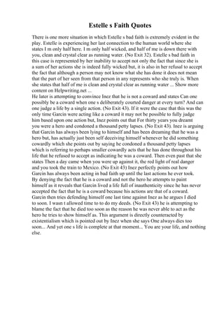 Estelle s Faith Quotes
There is one more situation in which Estelle s bad faith is extremely evident in the
play. Estelle is experiencing her last connection to the human world where she
states I m only half here. I m only half wicked, and half of me is down there with
you, clean and crystal clear as running water. (No Exit 32). Estelle s bad faith in
this case is represented by her inability to accept not only the fact that since she is
a sum of her actions she is indeed fully wicked but, it is also in her refusal to accept
the fact that although a person may not know what she has done it does not mean
that the part of her seen from that person in any represents who she truly is. When
she states that half of me is clean and crystal clear as running water ... Show more
content on Helpwriting.net ...
He later is attempting to convince Inez that he is not a coward and states Can one
possibly be a coward when one s deliberately courted danger at every turn? And can
one judge a life by a single action. (No Exit 43). If it were the case that this was the
only time Garcin were acting like a coward it may not be possible to fully judge
him based upon one action but, Inez points out that For thirty years you dreamt
you were a hero and condoned a thousand petty lapses. (No Exit 43). Inez is arguing
that Garcin has always been lying to himself and has been dreaming that he was a
hero but, has actually just been self deceiving himself whenever he did something
cowardly which she points out by saying he condoned a thousand petty lapses
which is referring to perhaps smaller cowardly acts that he has done throughout his
life that he refused to accept as indicating he was a coward. Then even past that she
states Then a day came when you were up against it, the red light of real danger
and you took the train to Mexico. (No Exit 43) Inez perfectly points out how
Garcin has always been acting in bad faith up until the last actions he ever took.
By denying the fact that he is a coward and not the hero he attempts to paint
himself as it reveals that Garcin lived a life full of inauthenticity since he has never
accepted the fact that he is a coward because his actions are that of a coward.
Garcin then tries defending himself one last time against Inez as he argues I died
to soon. I wasn t allowed time to to do my deeds. (No Exit 43) he is attempting to
blame the fact that he died too soon as the reason he was never able to act as the
hero he tries to show himself as. This argument is directly counteracted by
existentialism which is pointed out by Inez when she says One always dies too
soon... And yet one s life is complete at that moment... You are your life, and nothing
else.
 