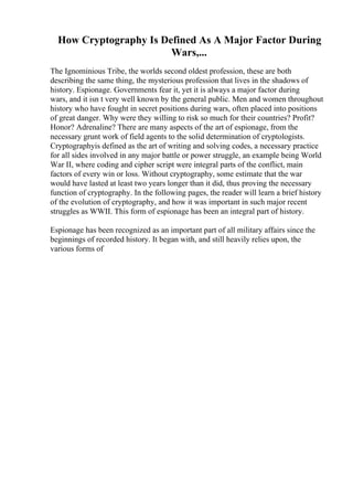 How Cryptography Is Defined As A Major Factor During
Wars,...
The Ignominious Tribe, the worlds second oldest profession, these are both
describing the same thing, the mysterious profession that lives in the shadows of
history. Espionage. Governments fear it, yet it is always a major factor during
wars, and it isn t very well known by the general public. Men and women throughout
history who have fought in secret positions during wars, often placed into positions
of great danger. Why were they willing to risk so much for their countries? Profit?
Honor? Adrenaline? There are many aspects of the art of espionage, from the
necessary grunt work of field agents to the solid determination of cryptologists.
Cryptographyis defined as the art of writing and solving codes, a necessary practice
for all sides involved in any major battle or power struggle, an example being World
War II, where coding and cipher script were integral parts of the conflict, main
factors of every win or loss. Without cryptography, some estimate that the war
would have lasted at least two years longer than it did, thus proving the necessary
function of cryptography. In the following pages, the reader will learn a brief history
of the evolution of cryptography, and how it was important in such major recent
struggles as WWII. This form of espionage has been an integral part of history.
Espionage has been recognized as an important part of all military affairs since the
beginnings of recorded history. It began with, and still heavily relies upon, the
various forms of
 