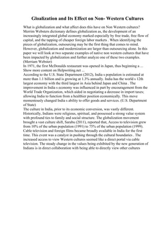 Gloalization and Its Effect on Non- Western Cultures
What is globalization and what affect does this have on Non Western cultures?
Merrim Websters dictionary defines globalization as, the development of an
increasingly integrated global economy marked especially by free trade, free flow of
capital, and the tapping of cheaper foreign labor markets . When identifying the
pieces of globalization, outsourcing may be the first thing that comes to mind.
However, globalization and modernization are larger than outsourcing alone. In this
paper we will look at two separate examples of native non western cultures that have
been impacted by globalization and further analyze one of these two examples.
(Merriam Webster)
In 1971, the first McDonalds restaurant was opened in Japan, thus beginning a ...
Show more content on Helpwriting.net ...
According to the U.S. State Department (2012), India s population is estimated at
more than 1.1 billion and is growing at 1.3% annually. India has the world s 12th
largest economy with the third largest in Asia behind Japan and China . The
improvement in India s economy was influenced in part by encouragement from the
World Trade Organization, which aided in negotiating a decrease in import taxes;
allowing India to function from a healthier position economically. This move
momentously changed India s ability to offer goods and services. (U.S. Department
of State)
The culture in India, prior to its economic conversion, was vastly different.
Historically, Indians were religious, spiritual, and possessed a strong value system
with profound ties to family and social structure. The globalization movement
brought a vast culture shift, Sarabu (2011), reported that, Access to television grew
from 10% of the urban population (1991) to 75% of the urban population (1999).
Cable television and foreign films became broadly available in India for the first
time. This event was a catalyst in pushing through the cultural boundaries . The
increased access to view Western cultures seemed like a direct portal via cable
television. The steady change in the values being exhibited by the new generation of
Indians is in direct collaboration with being able to directly view other cultures
 