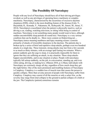 The Possibility Of Narcolepsy
People with any level of Narcolepsy should have all of their driving privileges
revoked, as well as any privileges of operating heavy machinery or complex
machinery. Narcolepsy, characterized by the occurrence of excessive daytime
sleepiness (EDS), which is the most disabling feature of the disease (Ueki, Y.,
Hayashida, K., Komada, Y., Nakamura, M., Kobayashi, M., Iimori, M., Inoue, Y.
2014). Narcolepsyis exacerbated when the patient is physically inactive, such as
driving a car, reading, watching television, or sitting while being in control of
machines. Narcolepsy is not something many people would want to have, although
sudden uncontrollable sleep periods do sound nice. Narcolepsy is a very serious
condition that can be deadly in... Show more content on Helpwriting.net ...
Narcolepsy (narco meaning numbness and lepsy meaning seizure ) consists
primarily of attacks of irresistible sleepiness in the daytime. The patients day is
broken up by a series of brief and repetitive sleep attacks, perhaps even two hundred
attacks in a single day. These transient, strong attacks may last from a few seconds
to as much as thirty minutes, with an average spell lasting two minutes. When a
patient suddenly gets the urge to sleep, it is practically impossible for them to
ignore that they are suffering an attack, in any situation. These sleep attacks
happen uncontrollably, and in any situation or place. People with narcolepsy
typically fall asleep suddenly, on the job, in conversation, standing up, and even
while eating, driving, or making love. (Matzen 2016, p.1) Many individuals with
Narcolepsy are extremely sleepy all day, regardless of how much sleep they got
the night before. One of the more prominent and troubling features of Narcolepsy
is Cataplexy. Cataplexy is a sudden loss of muscle tone that causes the person to
quickly collapse. More than seventy percent of people with Narcolepsy suffer from
Cataplexy. Cataplexy may consist of all the muscles or only a select few, so the
severity may range from total collapse to the ground to partial collapse of a limb or
the jaw. The Cataplectic (patient) sometimes remains
 