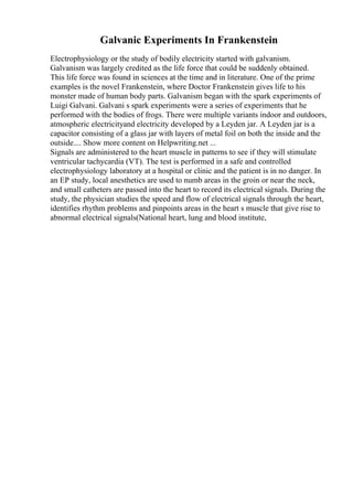 Galvanic Experiments In Frankenstein
Electrophysiology or the study of bodily electricity started with galvanism.
Galvanism was largely credited as the life force that could be suddenly obtained.
This life force was found in sciences at the time and in literature. One of the prime
examples is the novel Frankenstein, where Doctor Frankenstein gives life to his
monster made of human body parts. Galvanism began with the spark experiments of
Luigi Galvani. Galvani s spark experiments were a series of experiments that he
performed with the bodies of frogs. There were multiple variants indoor and outdoors,
atmospheric electricityand electricity developed by a Leyden jar. A Leyden jar is a
capacitor consisting of a glass jar with layers of metal foil on both the inside and the
outside.... Show more content on Helpwriting.net ...
Signals are administered to the heart muscle in patterns to see if they will stimulate
ventricular tachycardia (VT). The test is performed in a safe and controlled
electrophysiology laboratory at a hospital or clinic and the patient is in no danger. In
an EP study, local anesthetics are used to numb areas in the groin or near the neck,
and small catheters are passed into the heart to record its electrical signals. During the
study, the physician studies the speed and flow of electrical signals through the heart,
identifies rhythm problems and pinpoints areas in the heart s muscle that give rise to
abnormal electrical signals(National heart, lung and blood institute,
 