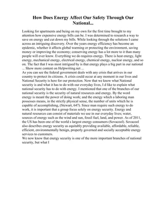 How Does Energy Affect Our Safety Through Our
National...
Looking for apartments and being on my own for the first time brought to my
attention how expensive energy bills can be. I was determined to research a way to
save on energy and cut down my bills. While looking through the solutions I came
across an intriguing discovery. Over the years energy efficiency has become an
epidemic, whether it affects global warming or protecting the environment, saving
money or improving the economy; conserving energy has a lot more to it than many
people will ever know. Everything we do requires energy. There is heat energy, light
energy, mechanical energy, electrical energy, chemical energy, nuclear energy, and so
on. The fact that I was most intrigued by is that energy plays a big part in our national
... Show more content on Helpwriting.net ...
As you can see the federal government deals with any crisis that arrives in our
country to protect its citizens. A crisis could occur at any moment in our lives and
National Security is here for our protection. Now that we know what National
security is and what it has to do with our everyday lives, I d like to explain what
national security has to do with energy. I mentioned that one of the branches of our
national security is the security of natural resources and energy. By the word
energy is meant the power of doing work; and the energy which a laboring man
possesses means, in the strictly physical sense, the number of units which he is
capable of accomplishing, (Stewart, 647). Since man require such energy to do
work, it is important that a group focus solely on energy security. Energy and
natural resources can consist of materials we use in our everyday lives; water,
sources of energy such as the wind and sun, fossil fuel, land, and power. As of 2011,
the US has been one of the world s largest energy consumers (Sovacool). Sovacool
also describes energy security as equitably providing available, affordable, reliable,
efficient, environmentally benign, properly governed and socially acceptable energy
services to customers.
We now know that energy security is one of the more important branches of national
security, but what I
 